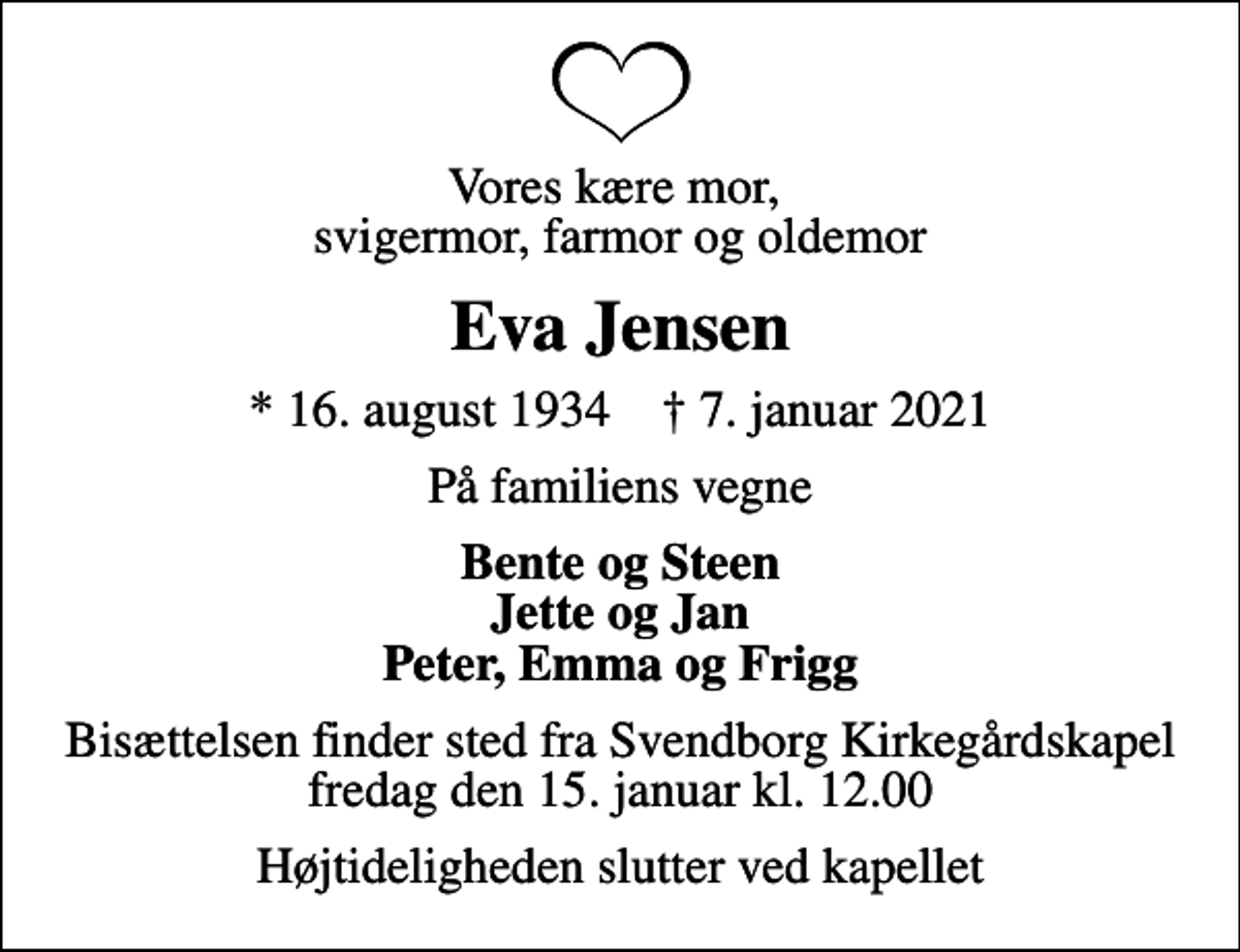 <p>Vores kære mor, svigermor, farmor og oldemor<br />Eva Jensen<br />* 16. august 1934 ✝ 7. januar 2021<br />På familiens vegne<br />Bente og Steen Jette og Jan Peter, Emma og Frigg<br />Bisættelsen finder sted fra Svendborg Kirkegårdskapel fredag den 15. januar kl. 12.00<br />Højtideligheden slutter ved kapellet</p>