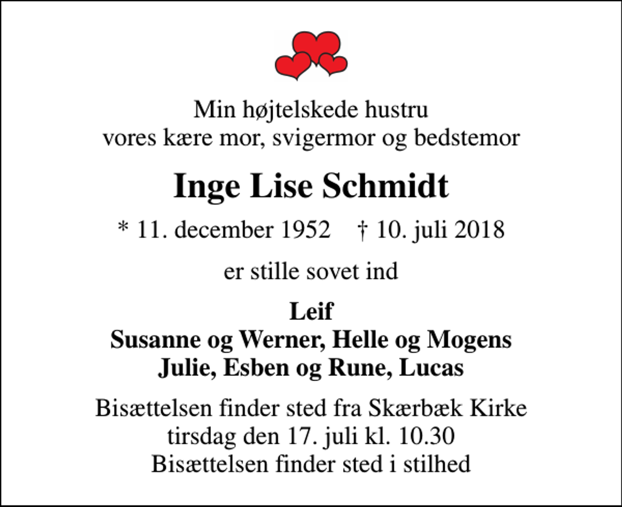 <p>Min højtelskede hustru vores kære mor, svigermor og bedstemor<br />Inge Lise Schmidt<br />* 11. december 1952 ✝ 10. juli 2018<br />er stille sovet ind<br />Leif Susanne og Werner, Helle og Mogens Julie, Esben og Rune, Lucas<br />Bisættelsen finder sted fra Skærbæk Kirke tirsdag den 17. juli kl. 10.30 Bisættelsen finder sted i stilhed</p>