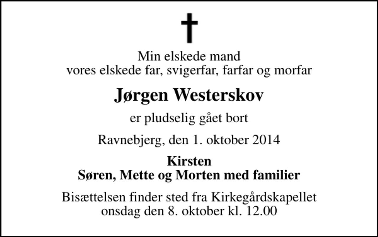 <p>Min elskede mand vores elskede far, svigerfar, farfar og morfar<br />Jørgen Westerskov<br />er pludselig gået bort<br />Ravnebjerg, den 1. oktober 2014<br />Kirsten Søren, Mette og Morten med familier<br />Bisættelsen finder sted fra Kirkegårdskapellet onsdag den 8. oktober kl. 12.00</p>