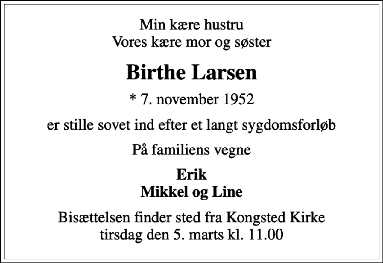 <p>Min kære hustru Vores kære mor og søster<br />Birthe Larsen<br />* 7. november 1952<br />er stille sovet ind efter et langt sygdomsforløb<br />På familiens vegne<br />Erik Mikkel og Line<br />Bisættelsen finder sted fra Kongsted Kirke tirsdag den 5. marts kl. 11.00</p>