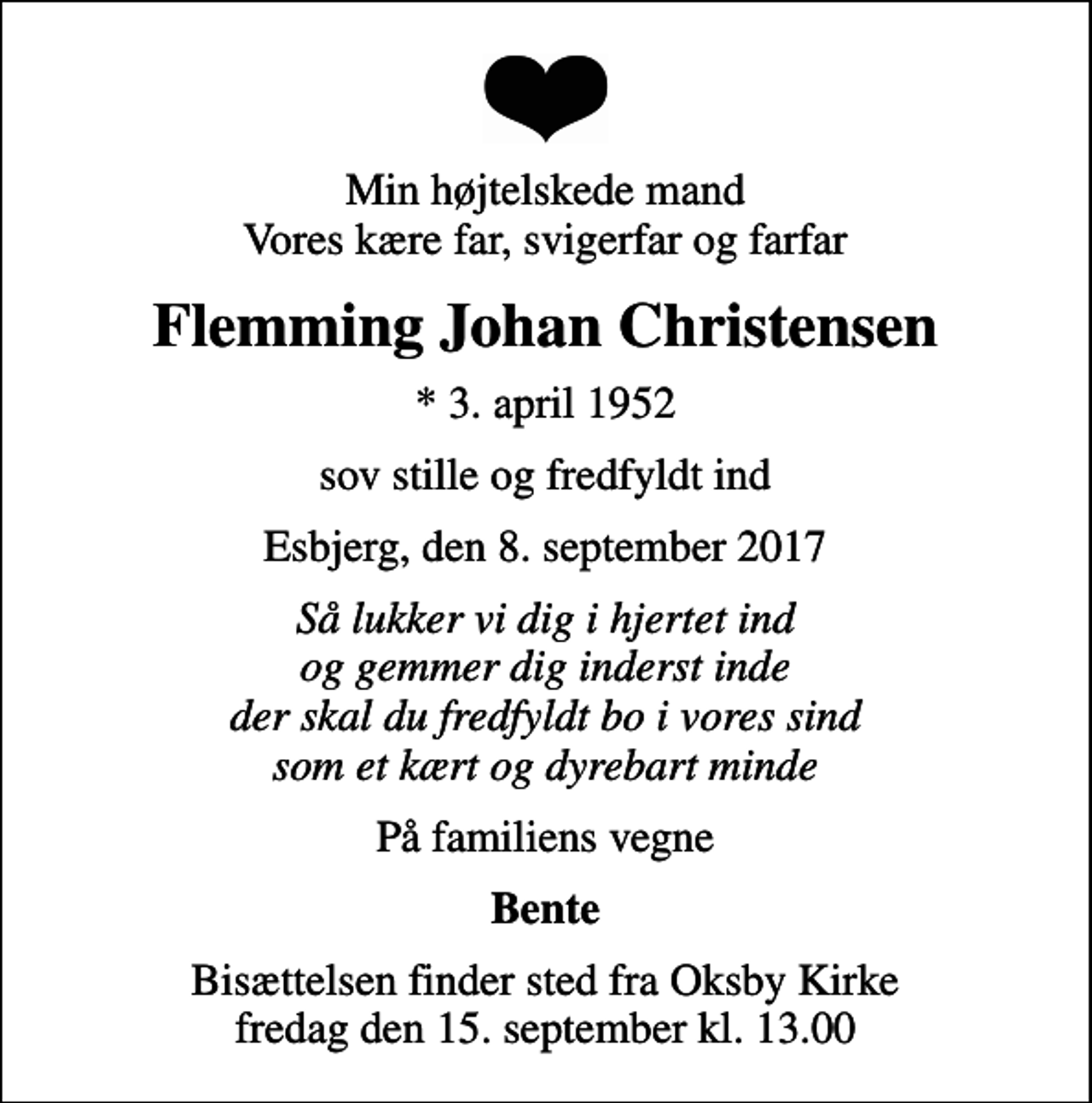 <p>Min højtelskede mand Vores kære far, svigerfar og farfar<br />Flemming Johan Christensen<br />* 3. april 1952<br />sov stille og fredfyldt ind<br />Esbjerg, den 8. september 2017<br />Så lukker vi dig i hjertet ind og gemmer dig inderst inde der skal du fredfyldt bo i vores sind som et kært og dyrebart minde<br />På familiens vegne<br />Bente<br />Bisættelsen finder sted fra Oksby Kirke fredag den 15. september kl. 13.00</p>