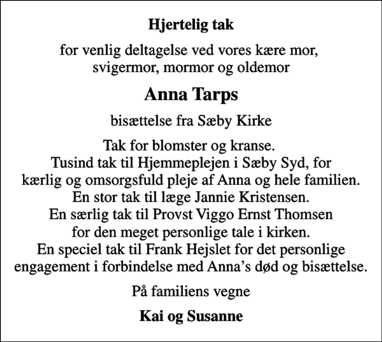 <p>Hjertelig tak<br />for venlig deltagelse ved vores kære mor, svigermor, mormor og oldemor<br />Anna Tarps<br />bisættelse fra Sæby Kirke<br />Tak for blomster og kranse. Tusind tak til Hjemmeplejen i Sæby Syd, for kærlig og omsorgsfuld pleje af Anna og hele familien. En stor tak til læge Jannie Kristensen. En særlig tak til Provst Viggo Ernst Thomsen for den meget personlige tale i kirken. En speciel tak til Frank Hejslet for det personlige engagement i forbindelse med Annas død og bisættelse.<br />På familiens vegne<br />Kai og Susanne</p>