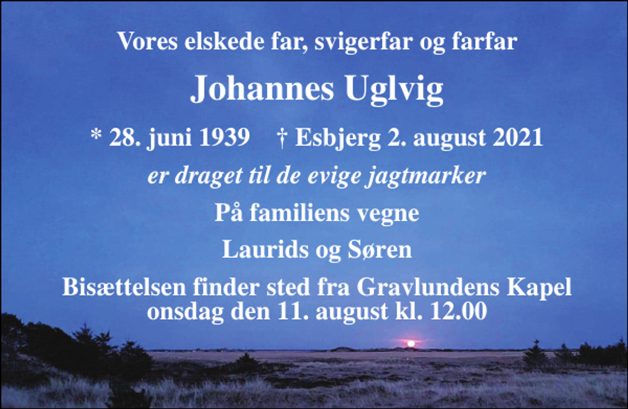 <p>Vores elskede far, svigerfar og farfar<br />Johannes Uglvig<br />*​ 28. juni 1939​ †​ Esbjerg 2. august 2021<br />er draget til de evige jagtmarker<br />På familiens vegne<br />Laurids og Søren<br />Bisættelsen finder sted fra Gravlundens Kapel onsdag den 11. august kl. 12.00</p>