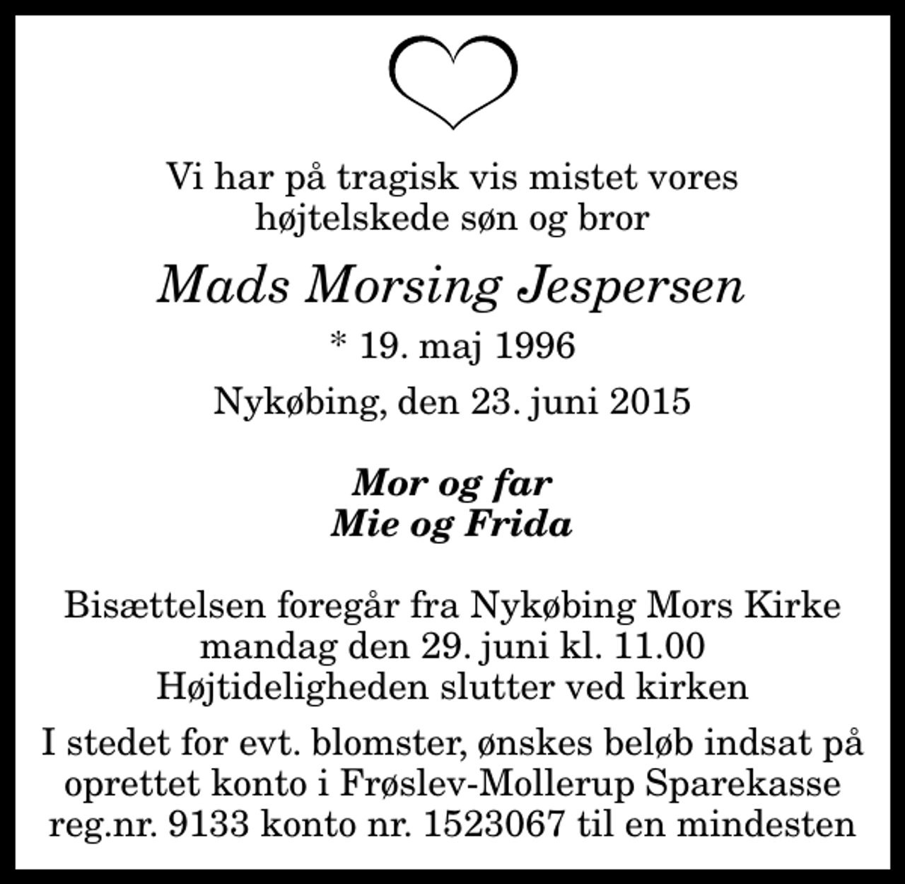 <p>Vi har på tragisk vis mistet vores højtelskede søn og bror<br />Mads Morsing Jespersen<br />* 19. maj 1996<br />Nykøbing, den 23. juni 2015<br />Mor og far Mie og Frida<br />I stedet for evt. blomster, ønskes beløb indsat på oprettet konto i Frøslev-Mollerup Sparekasse reg.nr. 9133 konto nr. 1523067 til en mindesten</p>