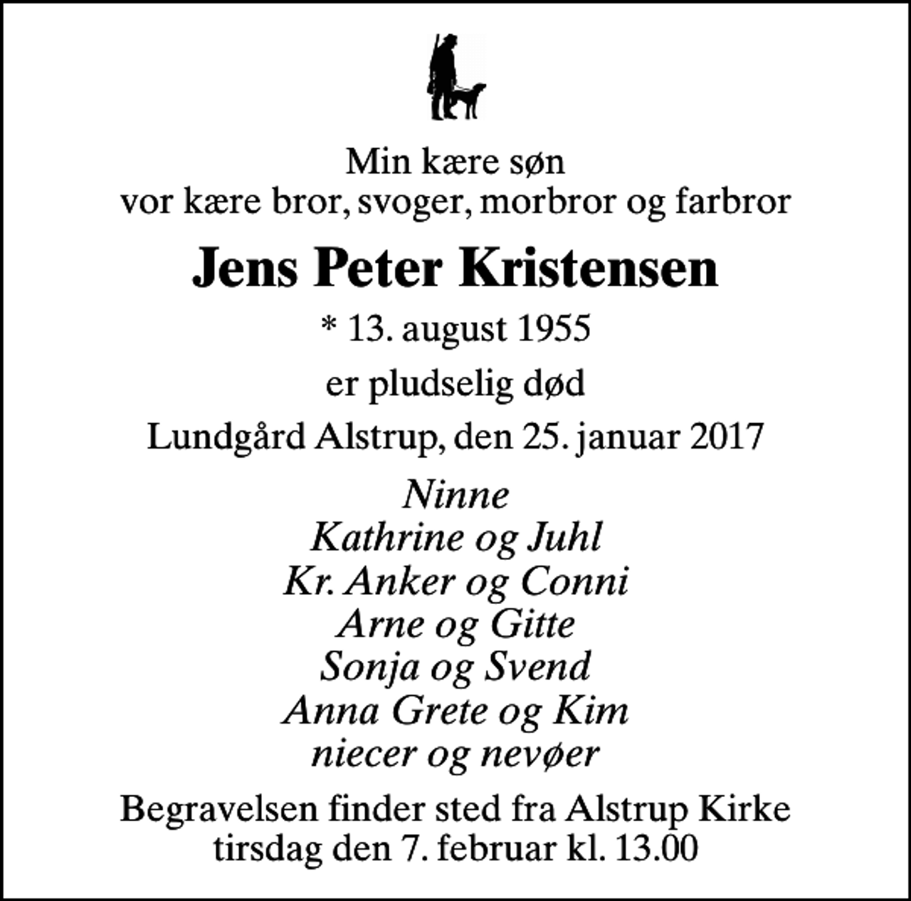 <p>Min kære søn vor kære bror, svoger, morbror og farbror<br />Jens Peter Kristensen<br />* 13. august 1955<br />er pludselig død<br />Lundgård Alstrup, den 25. januar 2017<br />Ninne Kathrine og Juhl Kr. Anker og Conni Arne og Gitte Sonja og Svend Anna Grete og Kim niecer og nevøer<br />Begravelsen finder sted fra Alstrup Kirke tirsdag den 7. februar kl. 13.00</p>