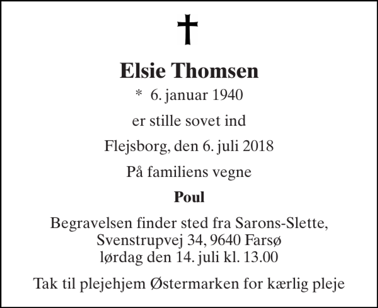 <p>Elsie Thomsen<br />*​ 6. januar 1940<br />er stille sovet ind<br />Flejsborg, den 6. juli 2018<br />På familiens vegne<br />Poul<br />Begravelsen finder sted fra Sarons-Slette, Svenstrupvej 34, 9640 Farsø lørdag den 14. juli kl. 13.00<br />Tak til plejehjem Østermarken for kærlig pleje</p>