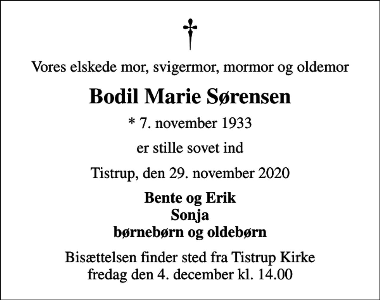 <p>Vores elskede mor, svigermor, mormor og oldemor<br />Bodil Marie Sørensen<br />* 7. november 1933<br />er stille sovet ind<br />Tistrup, den 29. november 2020<br />Bente og Erik Sonja børnebørn og oldebørn<br />Bisættelsen finder sted fra Tistrup Kirke fredag den 4. december kl. 14.00</p>