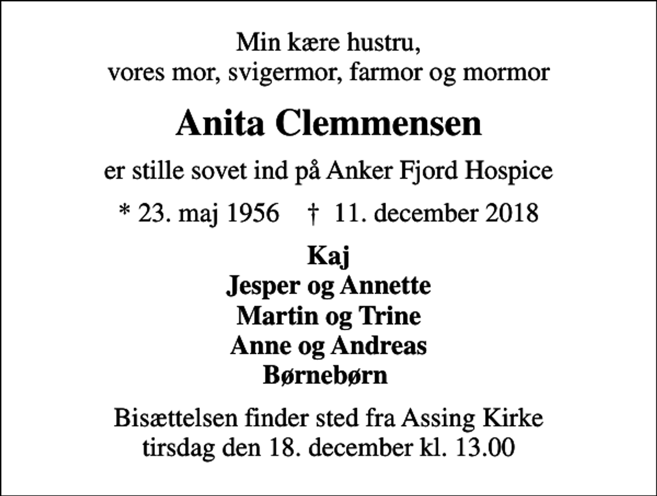 <p>Min kære hustru, vores mor, svigermor, farmor og mormor<br />Anita Clemmensen<br />er stille sovet ind på Anker Fjord Hospice<br />* 23. maj 1956 ✝ 11. december 2018<br />Kaj Jesper og Annette Martin og Trine Anne og Andreas Børnebørn<br />Bisættelsen finder sted fra Assing Kirke tirsdag den 18. december kl. 13.00</p>