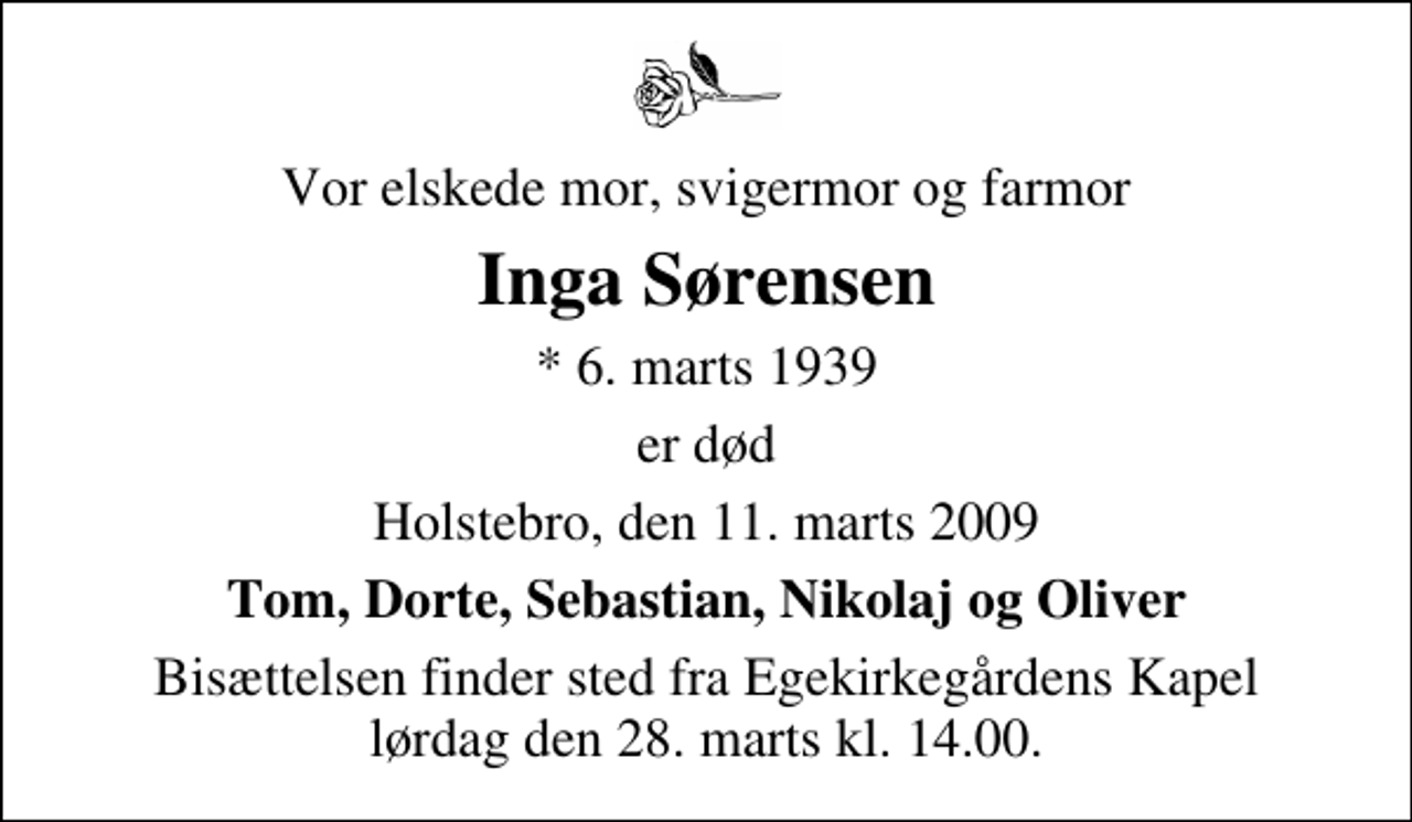 <p>Vor elskede mor, svigermor og farmor<br />Inga Sørensen<br />* 6. marts 1939<br />er død<br />Holstebro, den 11. marts 2009<br />Tom, Dorte, Sebastian, Nikolaj og Oliver<br />Bisættelsen finder sted fra Egekirkegårdens Kapel lørdag den 28. marts kl. 14.00</p>
