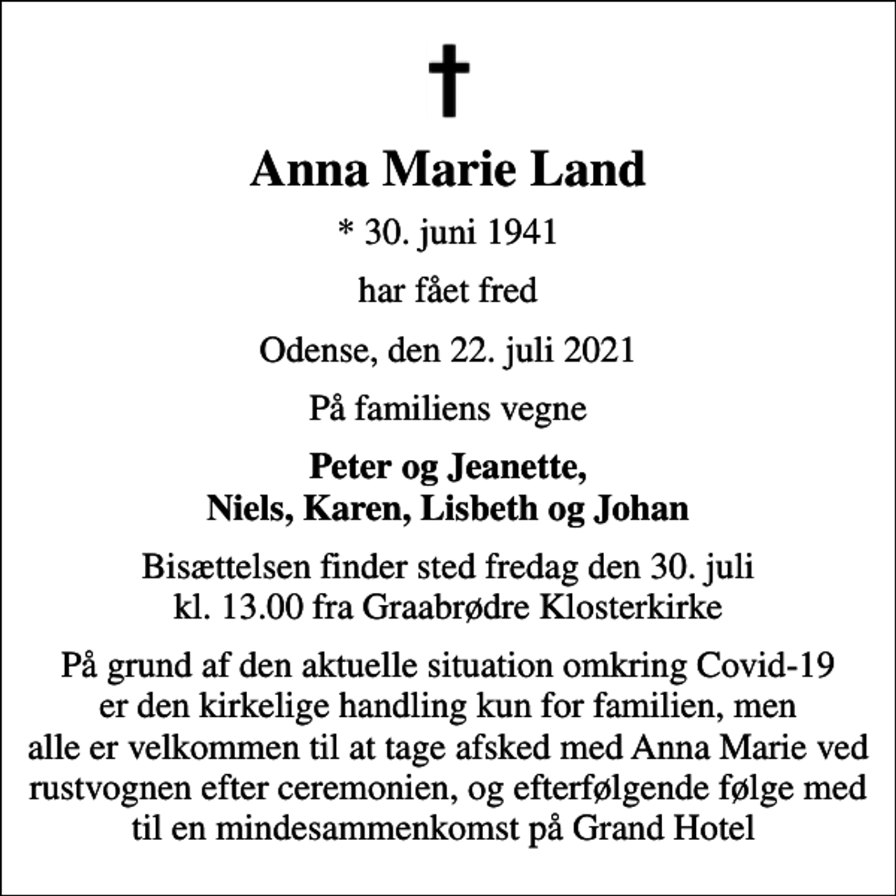 <p>Anna Marie Land<br />* 30. juni 1941<br />har fået fred<br />Odense, den 22. juli 2021<br />På familiens vegne<br />Peter og Jeanette, Niels, Karen, Lisbeth og Johan<br />Bisættelsen finder sted fredag den 30. juli kl. 13.00 fra Graabrødre Klosterkirke<br />På grund af den aktuelle situation omkring Covid-19 er den kirkelige handling kun for familien, men alle er velkommen til at tage afsked med Anna Marie ved rustvognen efter ceremonien, og efterfølgende følge med til en mindesammenkomst på Grand Hotel</p>