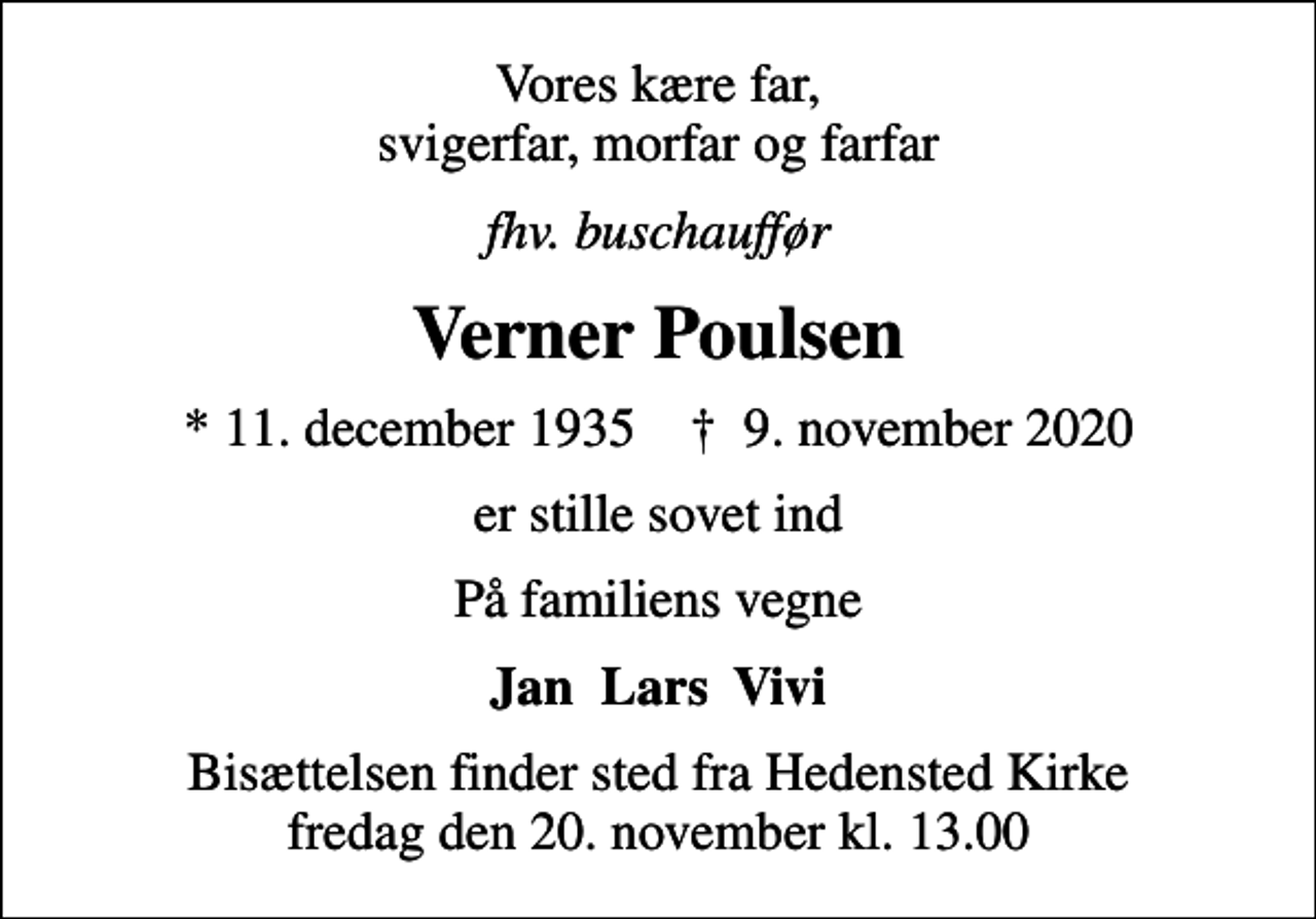 <p>Vores kære far, svigerfar, morfar og farfar<br />fhv. buschauffør<br />Verner Poulsen<br />* 11. december 1935 ✝ 9. november 2020<br />er stille sovet ind<br />På familiens vegne<br />Jan Lars Vivi<br />Bisættelsen finder sted fra Hedensted Kirke fredag den 20. november kl. 13.00</p>