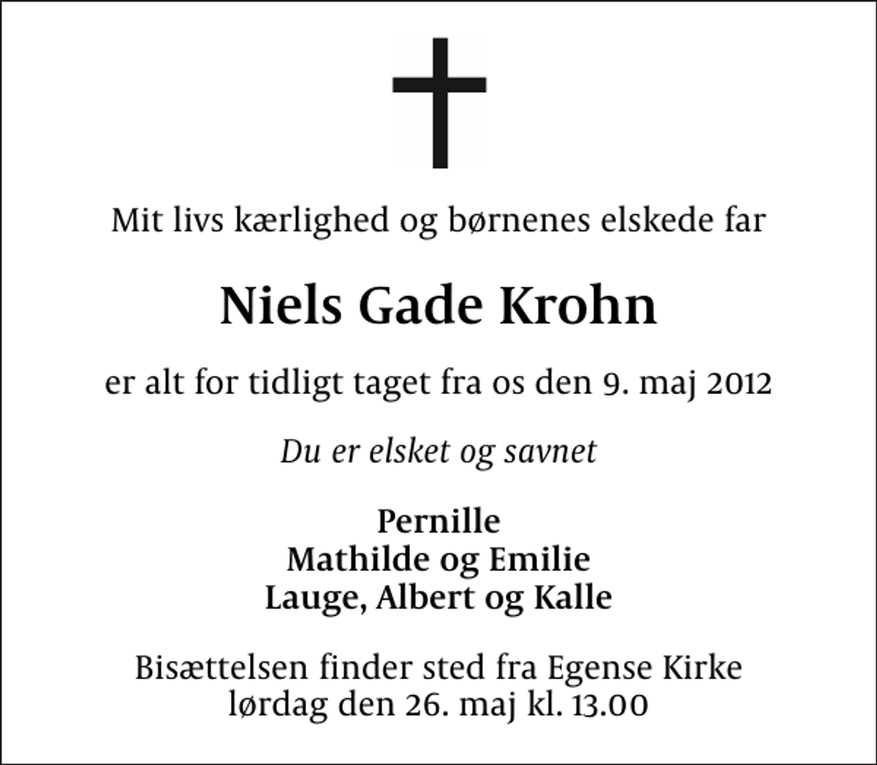 <p>Mit livs kærlighed og børnenes elskede far<br />Niels Gade Krohn<br />er alt for tidligt taget fra os den 9. maj 2012<br />Du er elsket og savnet<br />Pernille Mathilde og Emilie Lauge, Albert og Kalle<br />Bisættelsen finder sted fra Egense Kirke lørdag den 26. maj kl. 13.00</p>