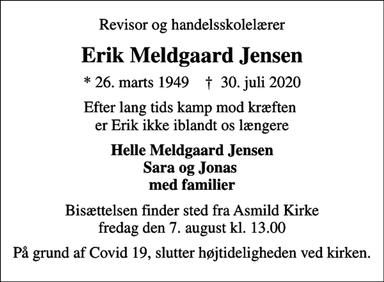 <p>Revisor og handelsskolelærer<br />Erik Meldgaard Jensen<br />* 26. marts 1949 ✝ 30. juli 2020<br />Efter lang tids kamp mod kræften er Erik ikke iblandt os længere<br />Helle Meldgaard Jensen Sara og Jonas med familier<br />Bisættelsen finder sted fra Asmild Kirke fredag den 7. august kl. 13.00<br />På grund af Covid 19, slutter højtideligheden ved kirken.</p>