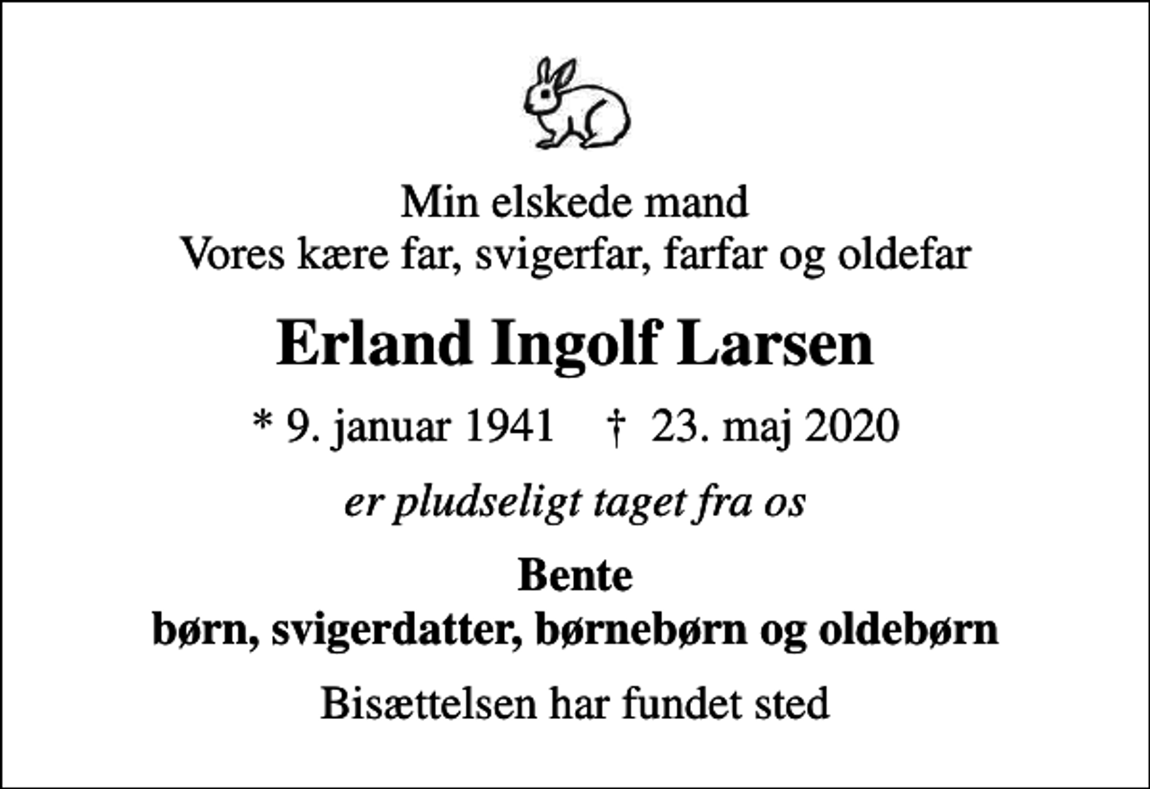 <p>Min elskede mand Vores kære far, svigerfar, farfar og oldefar<br />Erland Ingolf Larsen<br />* 9. januar 1941 ✝ 23. maj 2020<br />er pludseligt taget fra os<br />Bente børn, svigerdatter, børnebørn og oldebørn<br />Bisættelsen har fundet sted</p>
