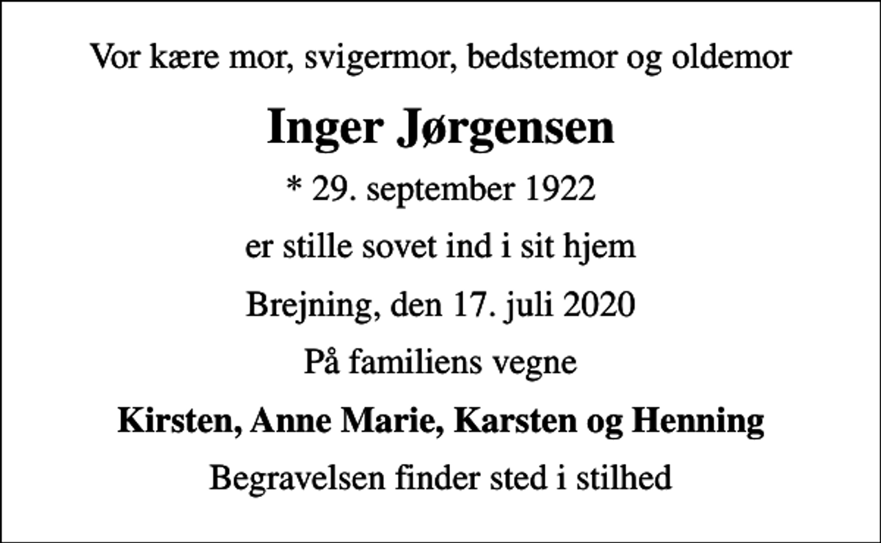 <p>Vor kære mor, svigermor, bedstemor og oldemor<br />Inger Jørgensen<br />* 29. september 1922<br />er stille sovet ind i sit hjem<br />Brejning, den 17. juli 2020<br />På familiens vegne<br />Kirsten, Anne Marie, Karsten og Henning<br />Begravelsen finder sted i stilhed</p>