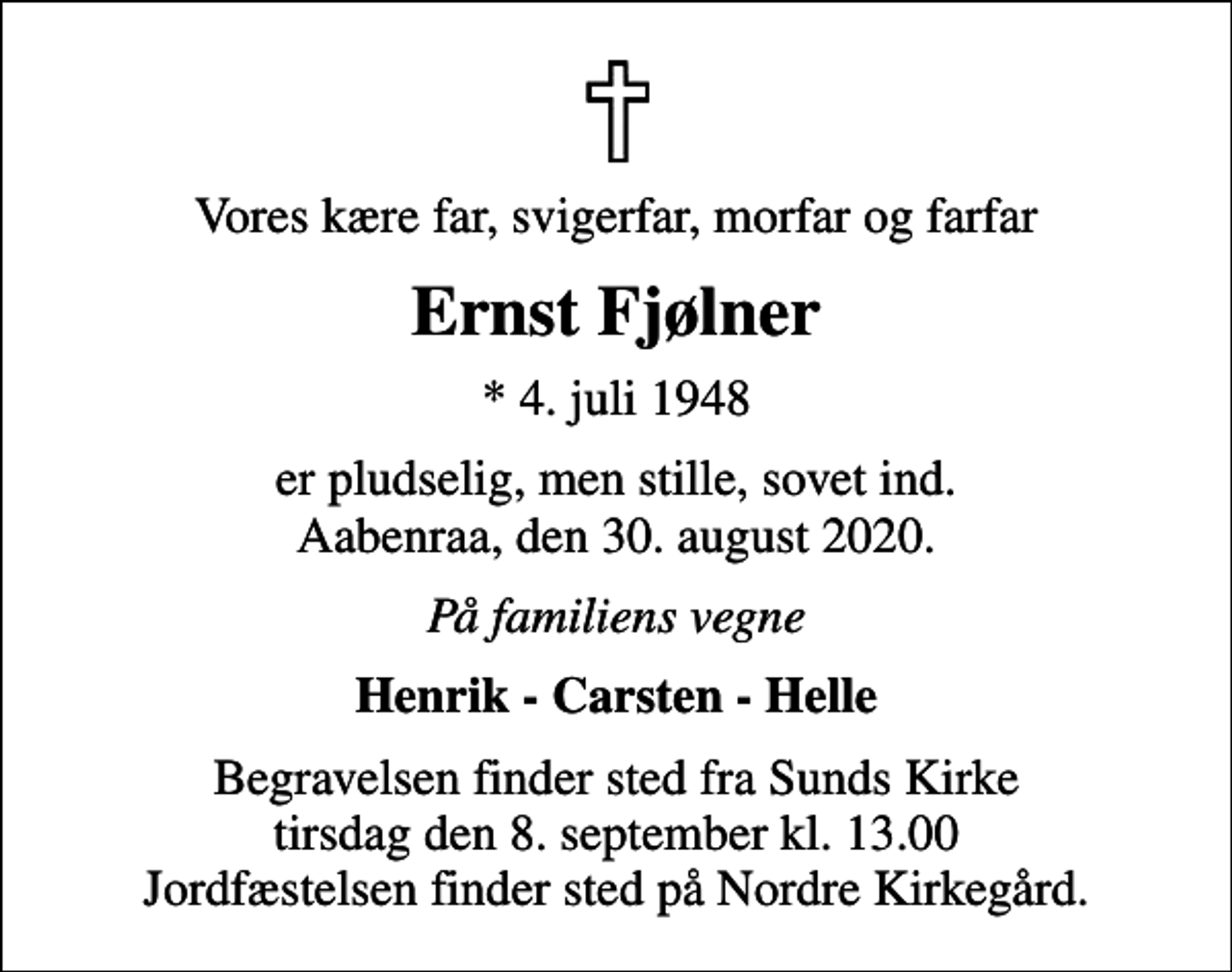 <p>Vores kære far, svigerfar, morfar og farfar<br />Ernst Fjølner<br />* 4. juli 1948<br />er pludselig, men stille, sovet ind. Aabenraa, den 30. august 2020.<br />På familiens vegne<br />Henrik - Carsten - Helle<br />Begravelsen finder sted fra Sunds Kirke tirsdag den 8. september kl. 13.00 Jordfæstelsen finder sted på Nordre Kirkegård.</p>