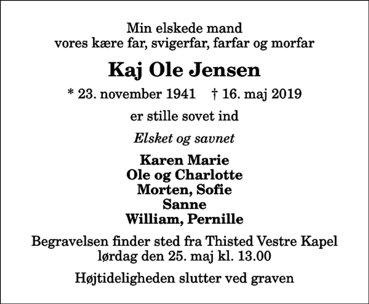 <p>Min elskede mand vores kære far, svigerfar, farfar og morfar<br />Kaj Ole Jensen<br />* 23. november 1941 ✝ 16. maj 2019<br />er stille sovet ind<br />Elsket og savnet<br />Karen Marie Ole og Charlotte Morten, Sofie Sanne William, Pernille<br />Begravelsen finder sted fra Thisted Vestre Kapel lørdag den 25. maj kl. 13.00 Højtideligheden slutter ved graven</p>