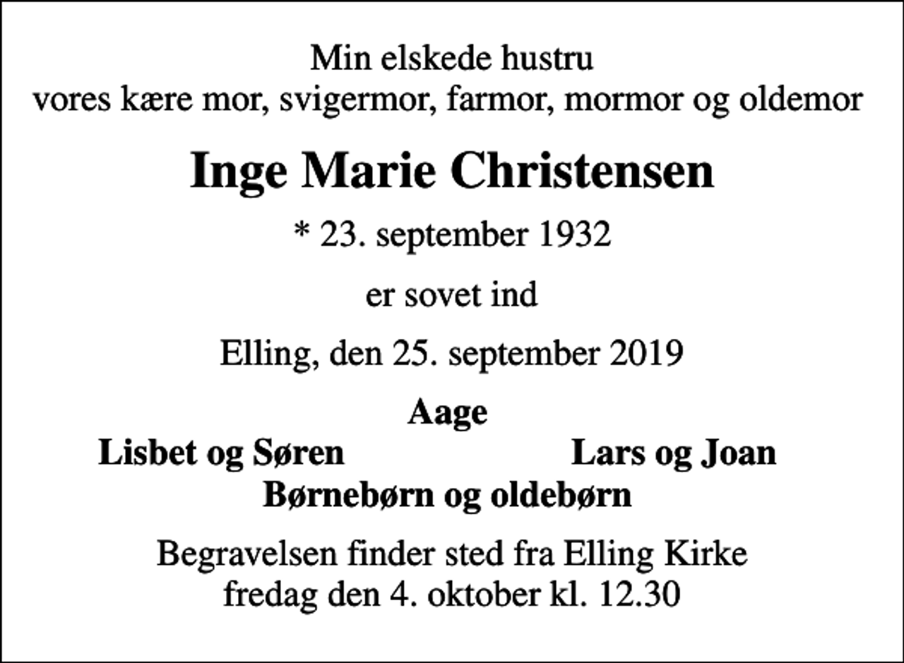 <p>Min elskede hustru vores kære mor, svigermor, farmor, mormor og oldemor<br />Inge Marie Christensen<br />* 23. september 1932<br />er sovet ind<br />Elling, den 25. september 2019<br />Aage<br />Lisbet og Søren<br />Lars og Joan<br />Begravelsen finder sted fra Elling Kirke fredag den 4. oktober kl. 12.30</p>