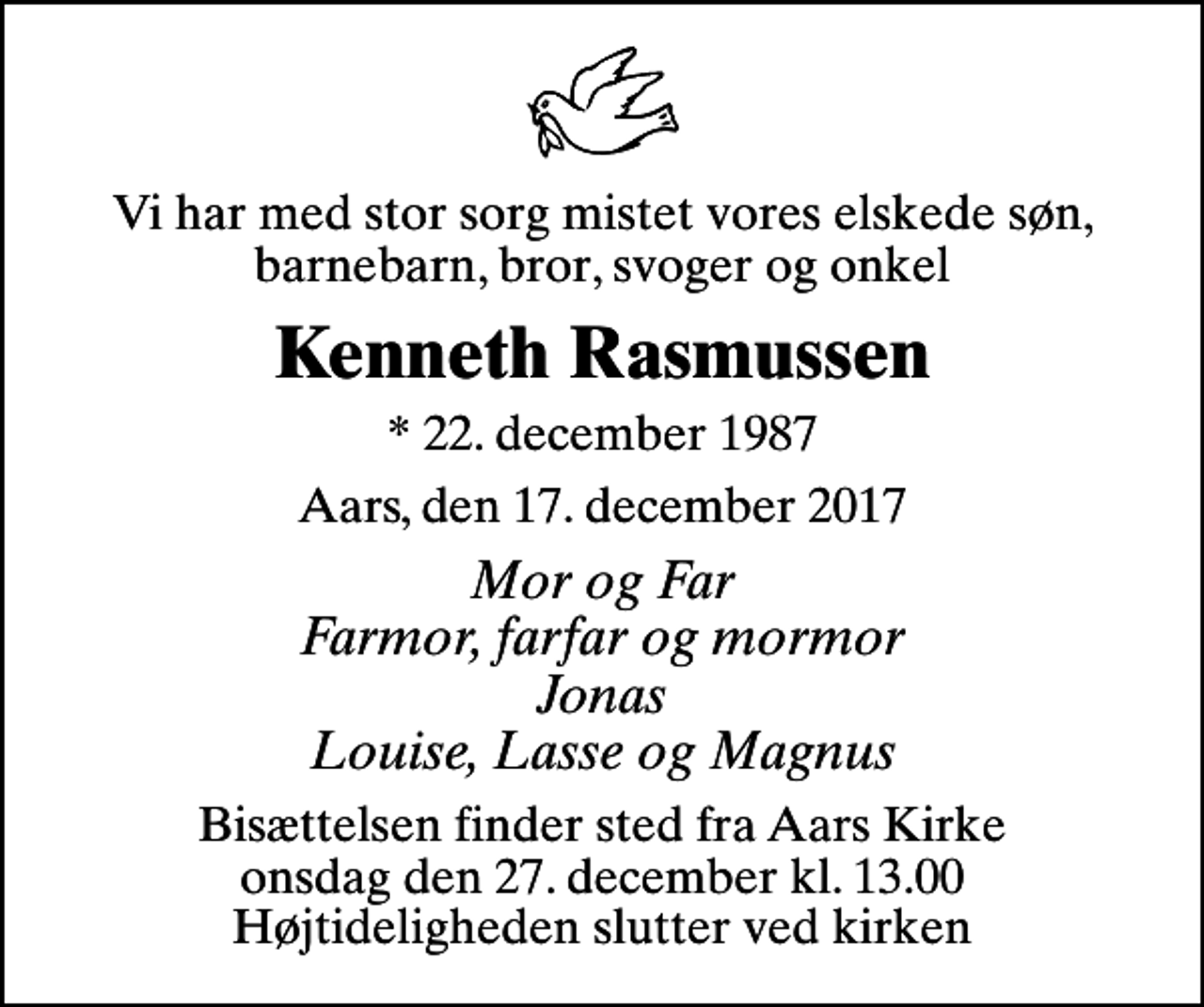 <p>Vi har med stor sorg mistet vores elskede søn, barnebarn, bror, svoger og onkel<br />Kenneth Rasmussen<br />* 22. december 1987<br />Aars, den 17. december 2017<br />Mor og Far Farmor, farfar og mormor Jonas Louise, Lasse og Magnus<br />Bisættelsen finder sted fra Aars Kirke onsdag den 27. december kl. 13.00 Højtideligheden slutter ved kirken</p>