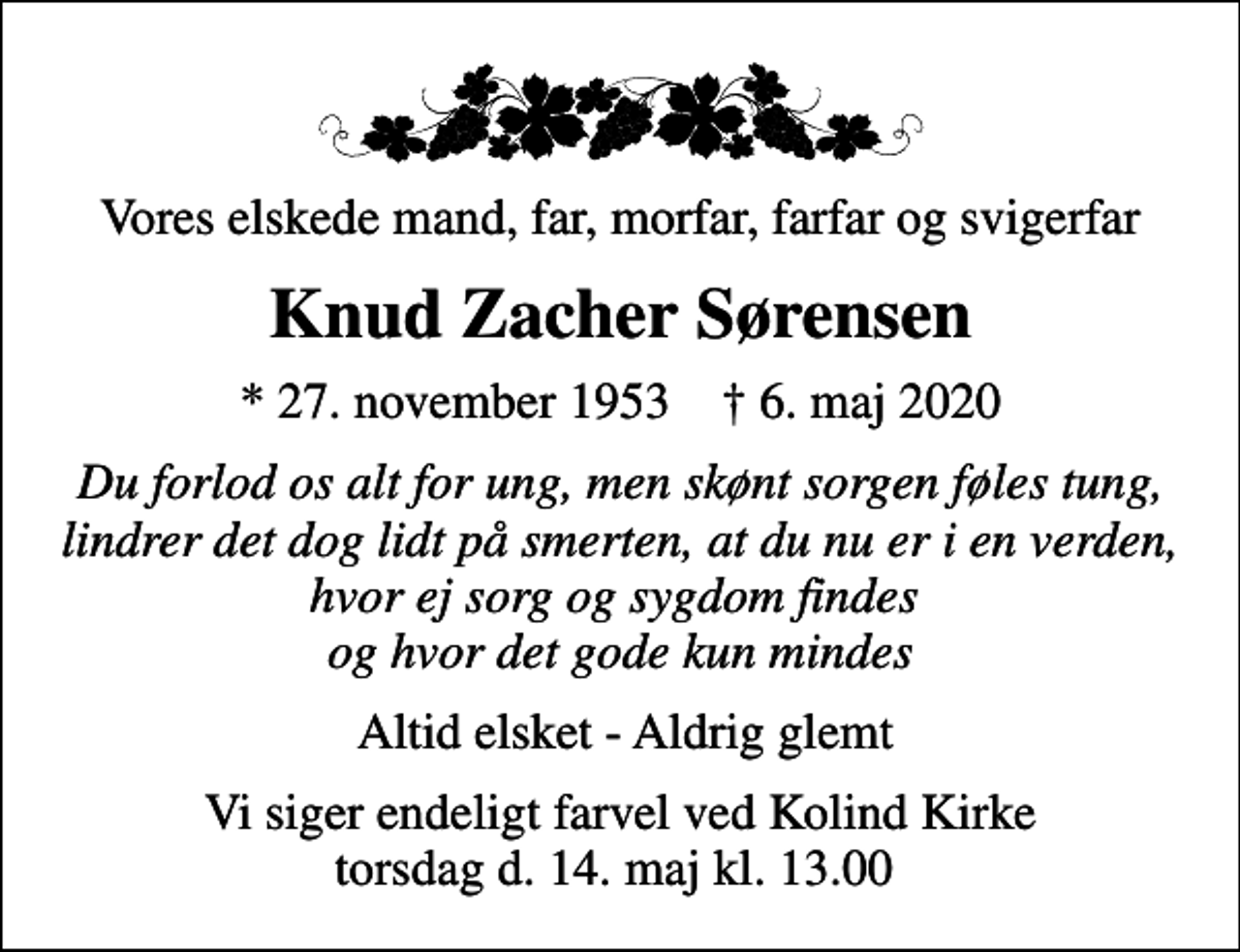 <p>Vores elskede mand, far, morfar, farfar og svigerfar<br />Knud Zacher Sørensen<br />* 27. november 1953 ✝ 6. maj 2020<br />Du forlod os alt for ung, men skønt sorgen føles tung, lindrer det dog lidt på smerten, at du nu er i en verden, hvor ej sorg og sygdom findes og hvor det gode kun mindes<br />Altid elsket - Aldrig glemt<br />Vi siger endeligt farvel ved Kolind Kirke torsdag d. 14. maj kl. 13.00</p>