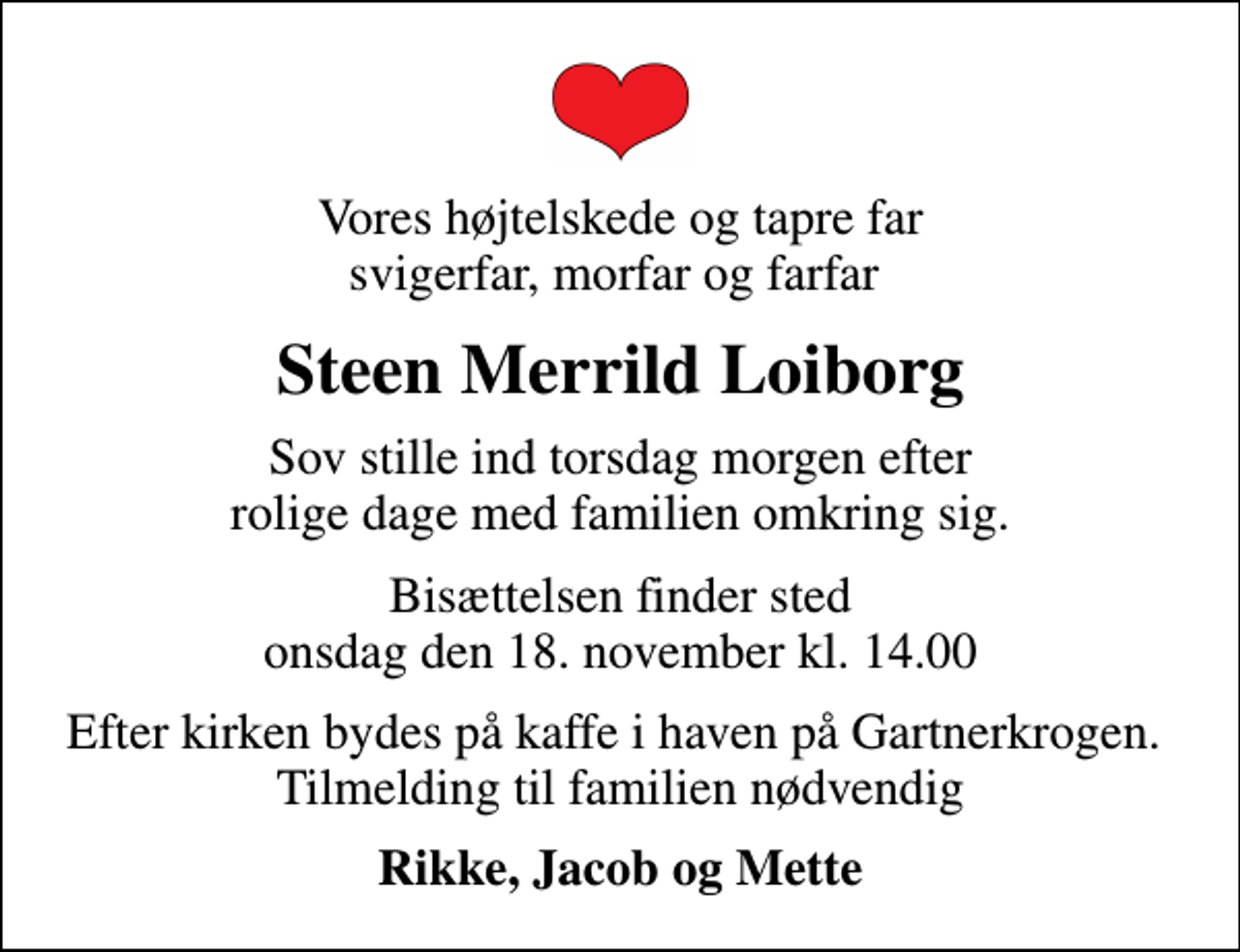 <p>Vores højtelskede og tapre far svigerfar, morfar og farfar<br />Steen Merrild Loiborg<br />sov stille ind torsdag morgen efter rolige dage med familien omkring sig.<br />Bisættelsen finder sted onsdag den 18. november kl. 14.00<br />Efter kirken bydes på kaffe i haven på Gartnerkrogen. Tilmelding til familien nødvendig<br />Rikke, Jacob og Mette</p>