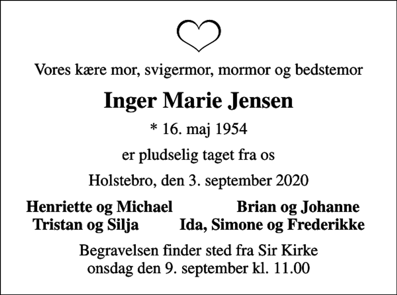 <p>Vores kære mor, svigermor, mormor og bedstemor<br />Inger Marie Jensen<br />* 16. maj 1954<br />er pludselig taget fra os<br />Holstebro, den 3. september 2020<br />Henriette og Michael<br />Brian og Johanne<br />Begravelsen finder sted fra Sir Kirke onsdag den 9. september kl. 11.00</p>