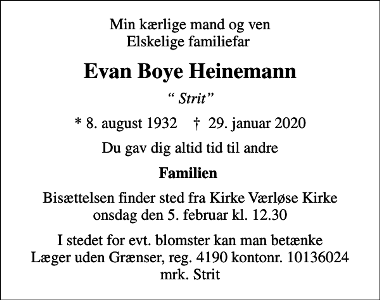 <p>Min kærlige mand og ven Elskelige familiefar<br />Evan Boye Heinemann<br />Strit<br />* 8. august 1932 ✝ 29. januar 2020<br />Du gav dig altid tid til andre<br />Familien<br />Bisættelsen finder sted fra Kirke Værløse Kirke onsdag den 5. februar kl. 12.30<br />I stedet for evt. blomster kan man betænke<br />Læger uden Grænser reg.4190kontonr.10136024mrk. Evan<br />Boye Heinemann<br />I stedet for evt. blomster kan man betænke Læger uden Grænser, reg. 4190 kontonr. 10136024 mrk. Strit</p>