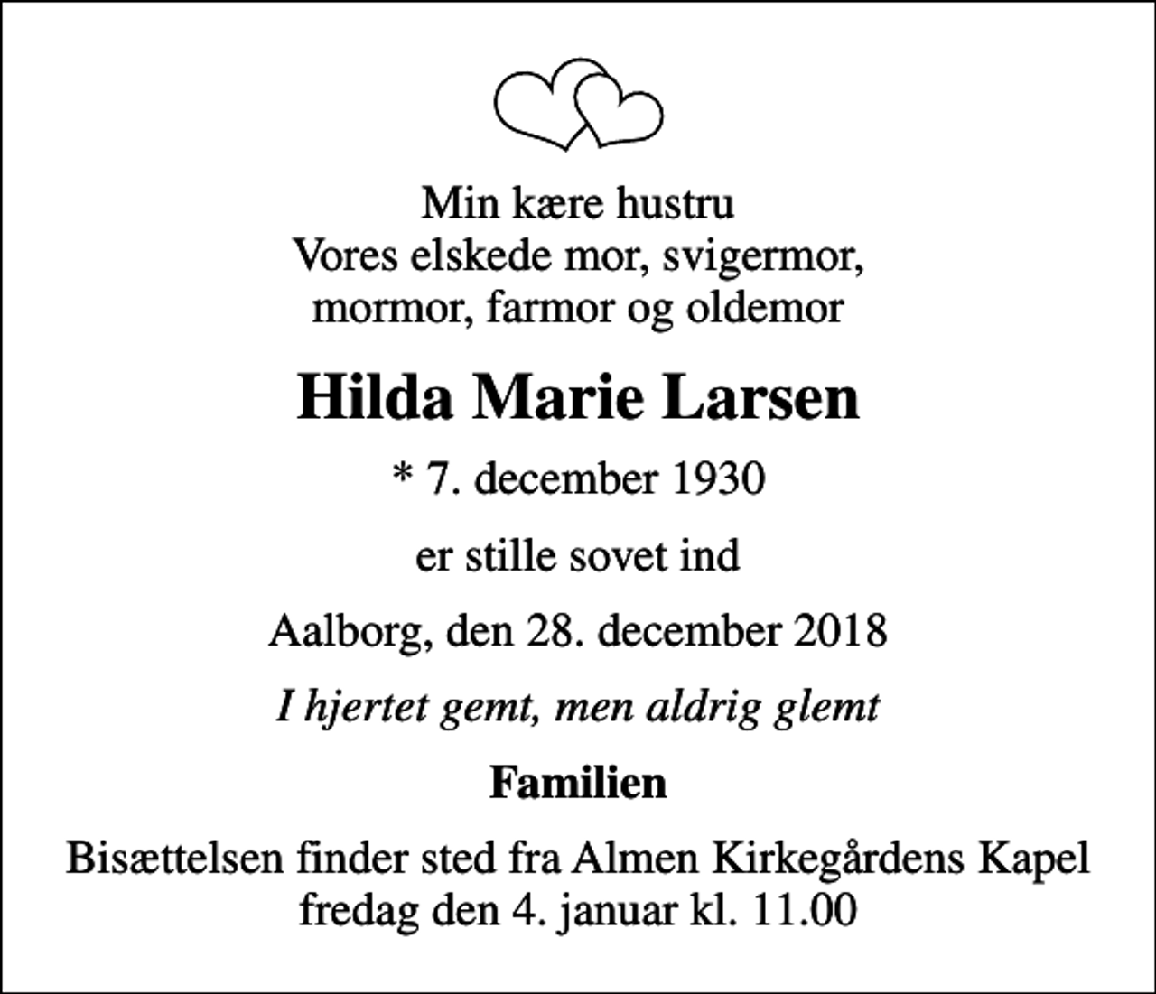 <p>Min kære hustru Vores elskede mor, svigermor, mormor, farmor og oldemor<br />Hilda Marie Larsen<br />* 7. december 1930<br />er stille sovet ind<br />Aalborg, den 28. december 2018<br />I hjertet gemt, men aldrig glemt<br />Familien<br />Bisættelsen finder sted fra Almen Kirkegårdens Kapel fredag den 4. januar kl. 11.00</p>