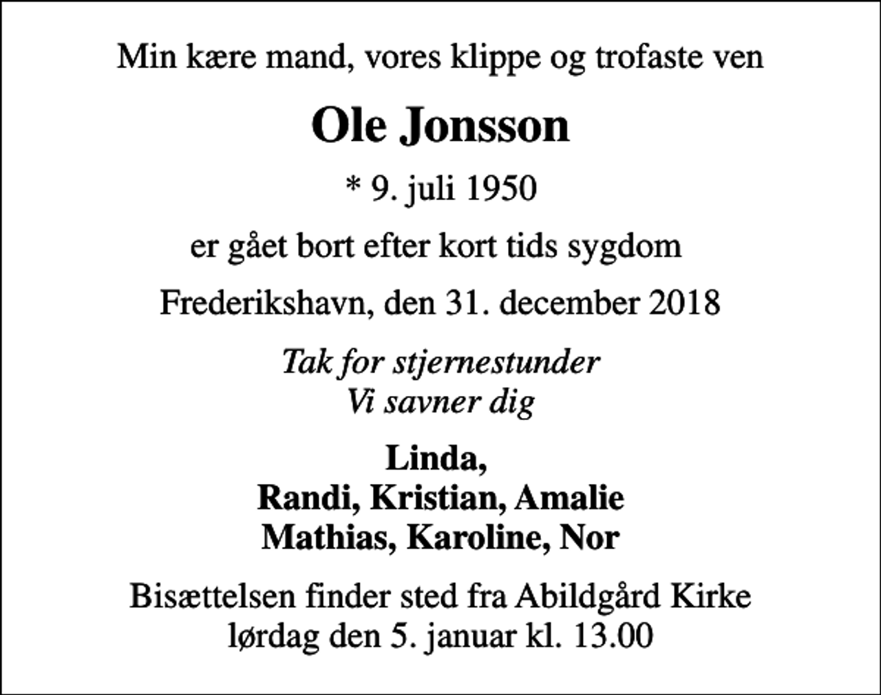 <p>Min kære mand, vores klippe og trofaste ven<br />Ole Jonsson<br />* 9. juli 1950<br />er gået bort efter kort tids sygdom<br />Frederikshavn, den 31. december 2018<br />Tak for stjernestunder Vi savner dig<br />Linda, Randi, Kristian, Amalie Mathias, Karoline, Nor<br />Bisættelsen finder sted fra Abildgård Kirke lørdag den 5. januar kl. 13.00</p>