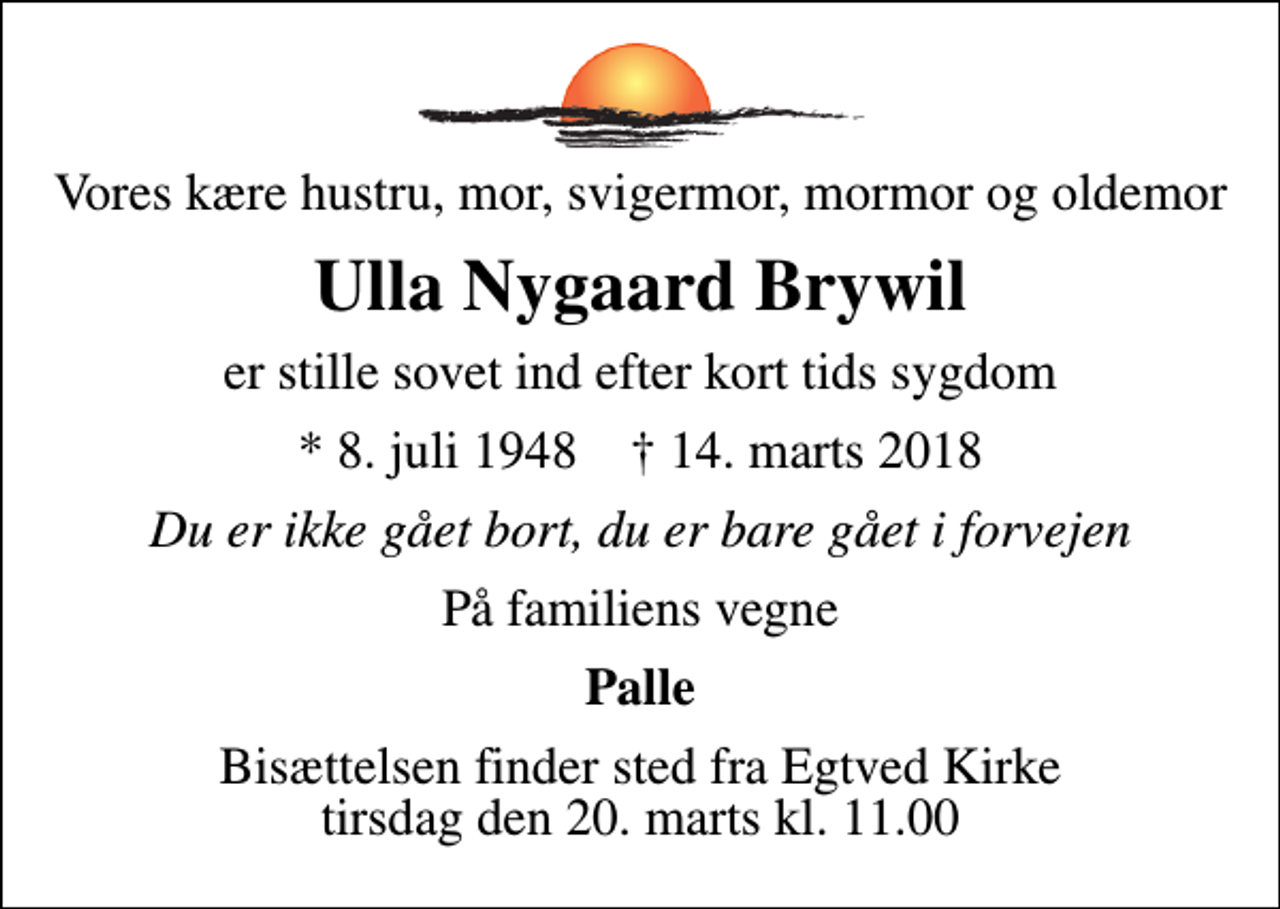 <p>Vores kære hustru, mor, svigermor, mormor og oldemor<br />Ulla Nygaard Brywil<br />er stille sovet ind efter kort tids sygdom<br />* 8. juli 1948 ✝ 14. marts 2018<br />Du er ikke gået bort, du er bare gået i forvejen<br />På familiens vegne<br />Palle<br />Bisættelsen finder sted fra Egtved Kirke tirsdag den 20. marts kl. 11.00</p>