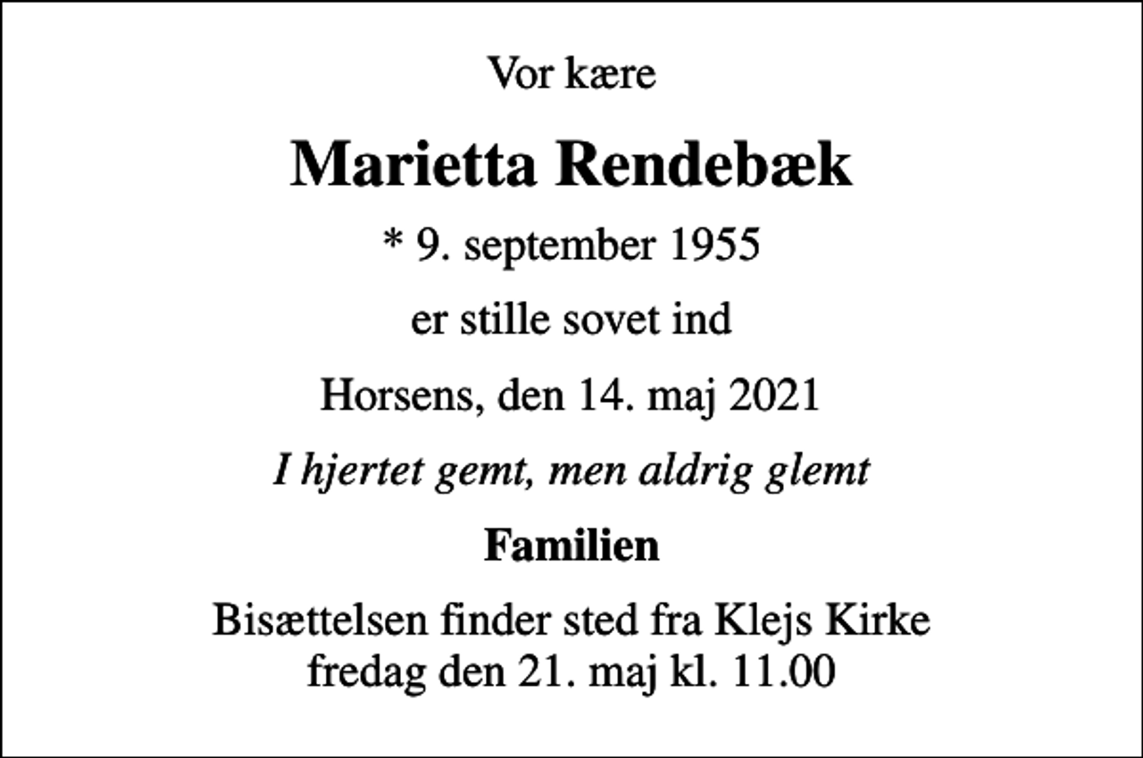 <p>Vor kære<br />Marietta Rendebæk<br />* 9. september 1955<br />er stille sovet ind<br />Horsens, den 14. maj 2021<br />I hjertet gemt, men aldrig glemt<br />Familien<br />Bisættelsen finder sted fra Klejs Kirke fredag den 21. maj kl. 11.00</p>