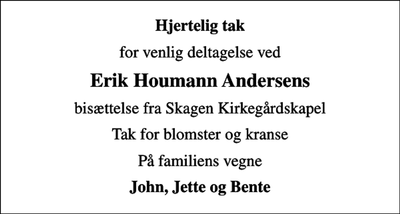 <p>Hjertelig tak<br />for venlig deltagelse ved<br />Erik Houmann Andersens<br />bisættelse fra Skagen Kirkegårdskapel<br />Tak for blomster og kranse<br />På familiens vegne<br />John, Jette og Bente</p>