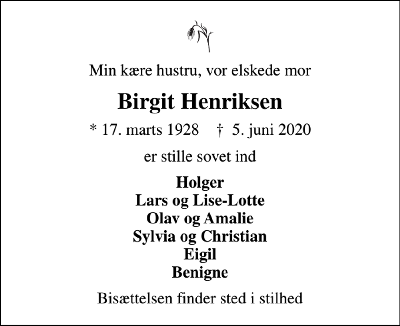<p>Min kære hustru, vor elskede mor<br />Birgit Henriksen<br />* 17. marts 1928 ✝ 5. juni 2020<br />er stille sovet ind<br />Holger Lars og Lise-Lotte Olav og Amalie Sylvia og Christian Eigil Benigne<br />Bisættelsen finder sted i stilhed</p>