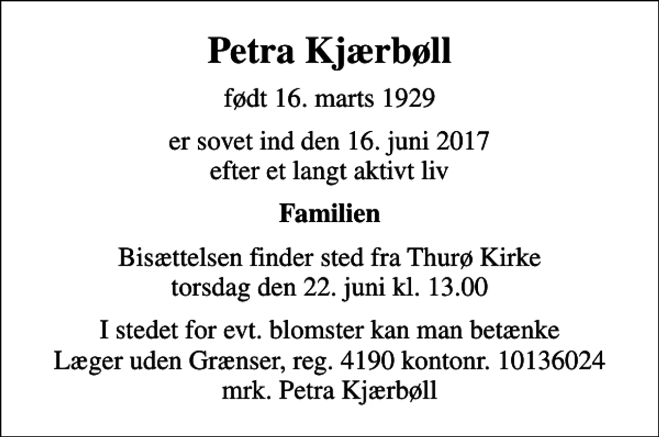 <p>Petra Kjærbøll<br />født 16. marts 1929<br />er sovet ind den 16. juni 2017 efter et langt aktivt liv<br />Familien<br />Bisættelsen finder sted fra Thurø Kirke torsdag den 22. juni kl. 13.00<br />I stedet for evt. blomster kan man betænke<br />Læger uden Grænser reg.4190kontonr.10136024mrk. Petra<br />Kjærbøll</p>
