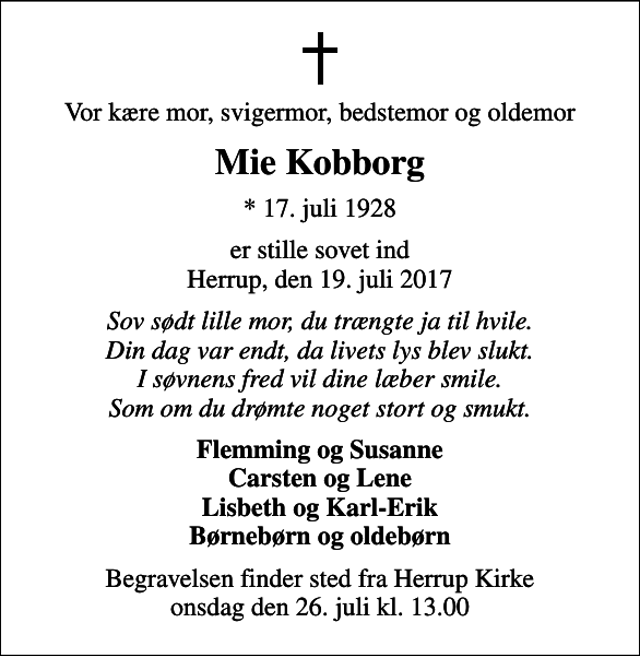 <p>Vor kære mor, svigermor, bedstemor og oldemor<br />Mie Kobborg<br />* 17. juli 1928<br />er stille sovet ind Herrup, den 19. juli 2017<br />Sov sødt lille mor, du trængte ja til hvile. Din dag var endt, da livets lys blev slukt. I søvnens fred vil dine læber smile. Som om du drømte noget stort og smukt.<br />Flemming og Susanne Carsten og Lene Lisbeth og Karl-Erik Børnebørn og oldebørn<br />Begravelsen finder sted fra Herrup Kirke onsdag den 26. juli kl. 13.00</p>
