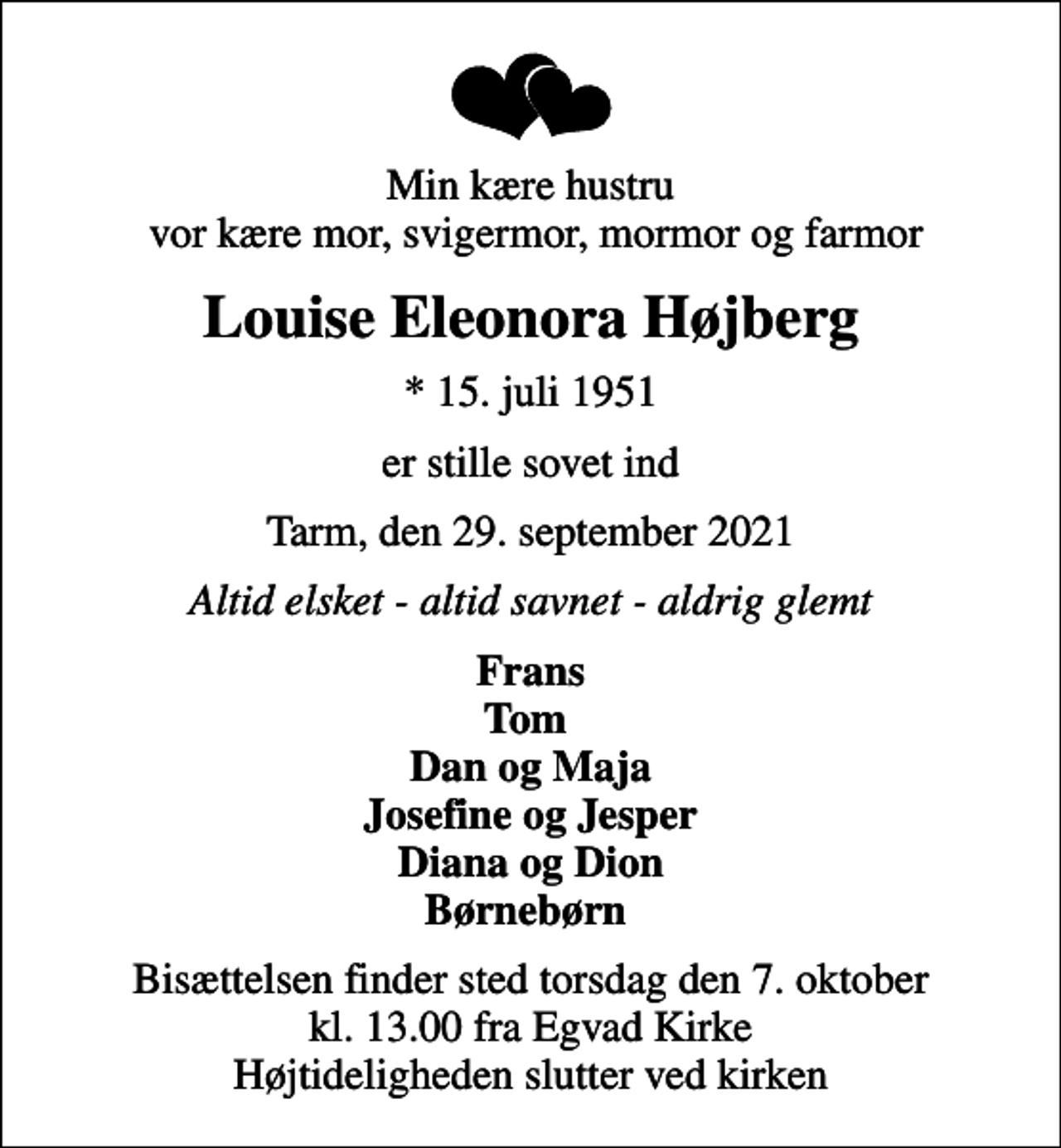 <p>Min kære hustru vor kære mor, svigermor, mormor og farmor<br />Louise Eleonora Højberg<br />* 15. juli 1951<br />er stille sovet ind<br />Tarm, den 29. september 2021<br />Altid elsket - altid savnet - aldrig glemt<br />Frans Tom Dan og Maja Josefine og Jesper Diana og Dion Børnebørn<br />Bisættelsen finder sted torsdag den 7. oktober kl. 13.00 fra Egvad Kirke Højtideligheden slutter ved kirken</p>