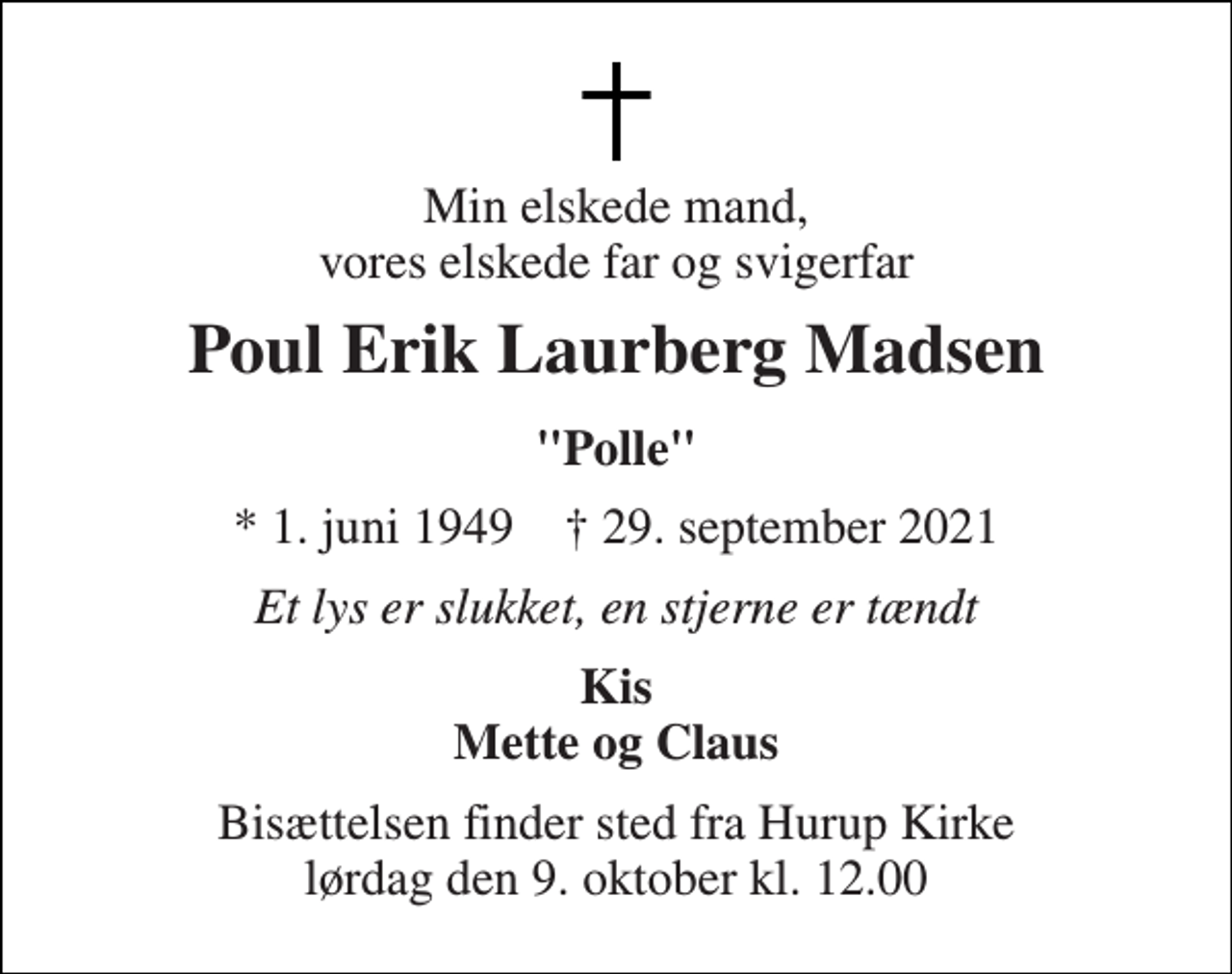 <p>Min elskede mand, vores elskede far og svigerfar<br />Poul Erik Laurberg Madsen<br />"Polle"<br />*​ 1. juni 1949​ †​ 29. september 2021<br />Et lys er slukket, en stjerne er tændt<br />Kis Mette og Claus<br />Bisættelsen​ finder sted fra Hurup Kirke​ lørdag den 9. oktober​ kl. 12.00</p>