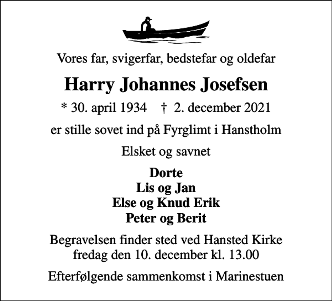 <p>Vores far, svigerfar, bedstefar og oldefar<br />Harry Johannes Josefsen<br />* 30. april 1934 ✝ 2. december 2021<br />er stille sovet ind på Fyrglimt i Hanstholm<br />Elsket og savnet<br />Dorte Lis og Jan Else og Knud Erik Peter og Berit<br />Begravelsen finder sted ved Hansted Kirke fredag den 10. december kl. 13.00<br />Efterfølgende sammenkomst i Marinestuen</p>