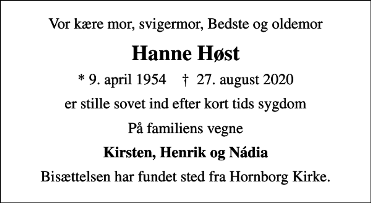 <p>Vor kære mor, svigermor, Bedste og oldemor<br />Hanne Høst<br />* 9. april 1954 ✝ 27. august 2020<br />er stille sovet ind efter kort tids sygdom<br />På familiens vegne<br />Kirsten, Henrik og Nádia<br />Bisættelsen har fundet sted fra Hornborg Kirke.</p>
