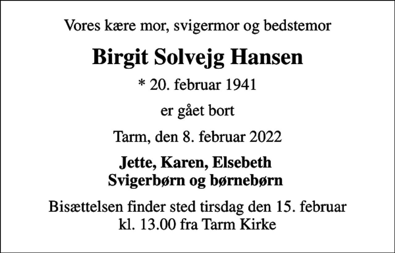<p>Vores kære mor, svigermor og bedstemor<br />Birgit Solvejg Hansen<br />* 20. februar 1941<br />er gået bort<br />Tarm, den 8. februar 2022<br />Jette, Karen, Elsebeth Svigerbørn og børnebørn<br />Bisættelsen finder sted tirsdag den 15. februar kl. 13.00 fra Tarm Kirke</p>