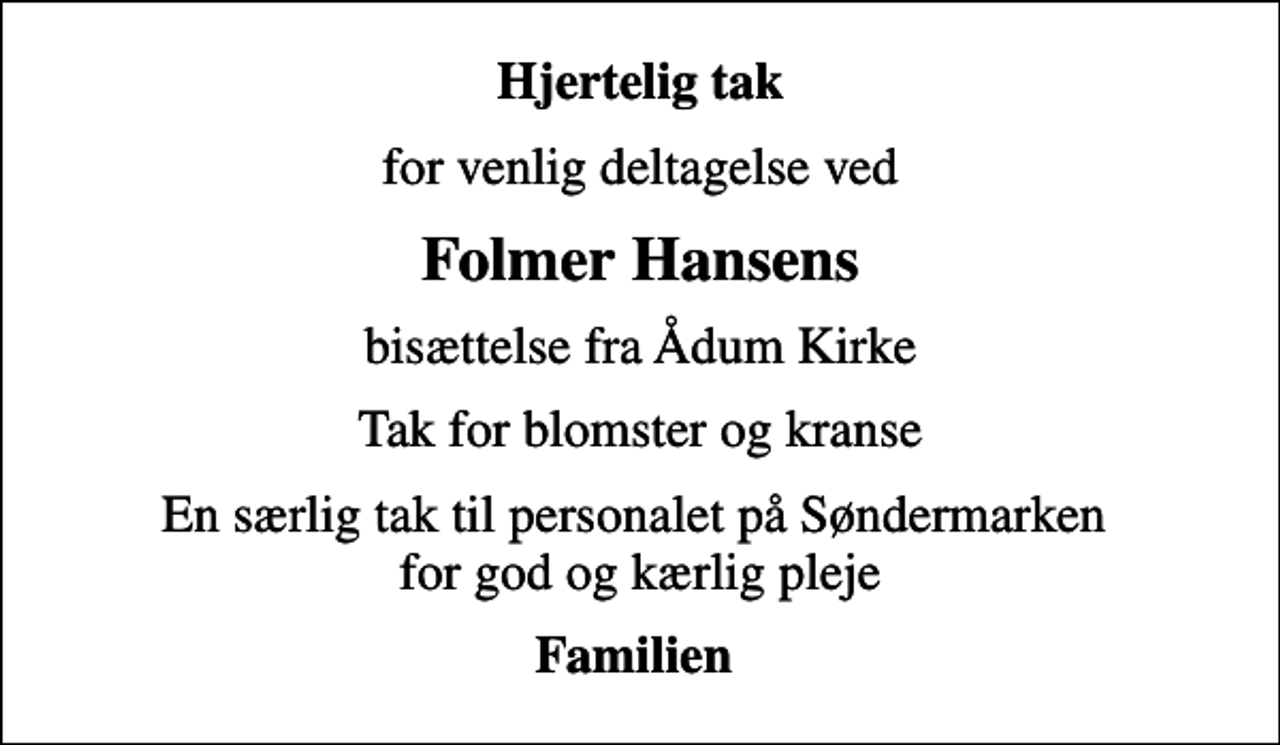 <p>Hjertelig tak<br />for venlig deltagelse ved<br />Folmer Hansens<br />bisættelse fra Ådum Kirke<br />Tak for blomster og kranse<br />En særlig tak til personalet på Søndermarken for god og kærlig pleje<br />Familien</p>