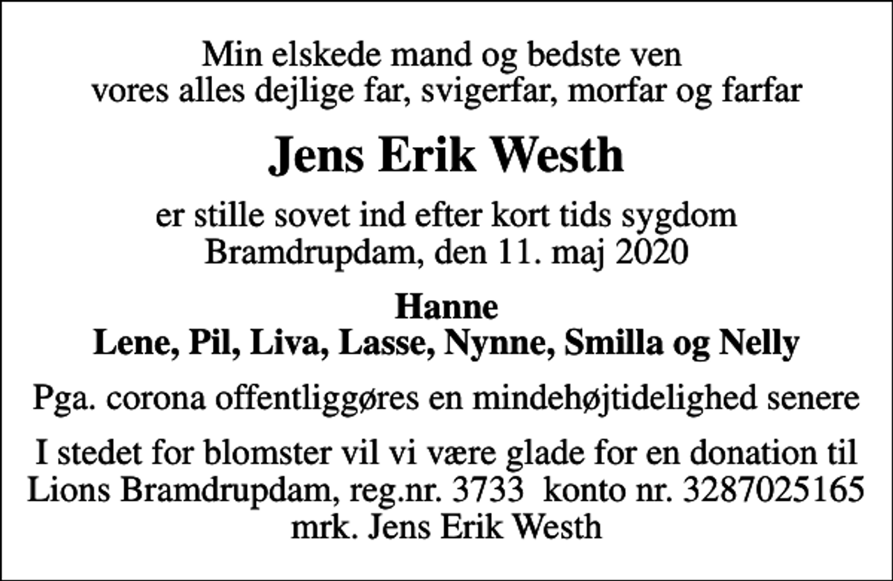 <p>Min elskede mand og bedste ven vores alles dejlige far, svigerfar, morfar og farfar<br />Jens Erik Westh<br />er stille sovet ind efter kort tids sygdom Bramdrupdam, den 11. maj 2020<br />Hanne Lene, Pil, Liva, Lasse, Nynne, Smilla og Nelly<br />Pga. corona offentliggøres en mindehøjtidelighed senere<br />I stedet for blomster vil vi være glade for en donation til Lions Bramdrupdam, reg.nr. 3733 konto nr. 3287025165 mrk. Jens Erik Westh</p>