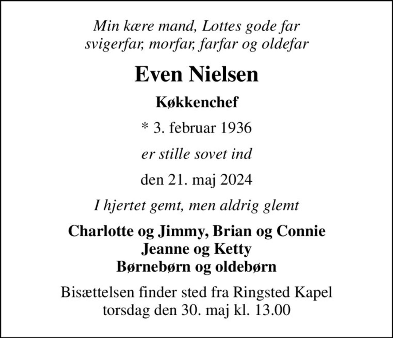 Min kære mand, Lottes gode far svigerfar, morfar, farfar og oldefar
Even Nielsen
Køkkenchef
* 3. februar 1936
er stille sovet ind
den 21. maj 2024
I hjertet gemt, men aldrig glemt
Charlotte og Jimmy, Brian og Connie Jeanne og Ketty Børnebørn og oldebørn
Bisættelsen finder sted fra Ringsted Kapel  torsdag den 30. maj kl. 13.00