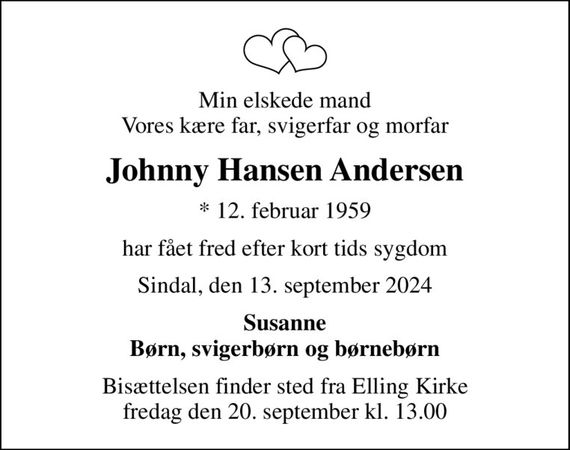 Min elskede mand Vores kære far, svigerfar og morfar
Johnny Hansen Andersen
* 12. februar 1959
har fået fred efter kort tids sygdom
Sindal, den 13. september 2024
Susanne Børn, svigerbørn og børnebørn
Bisættelsen finder sted fra Elling Kirke  fredag den 20. september kl. 13.00