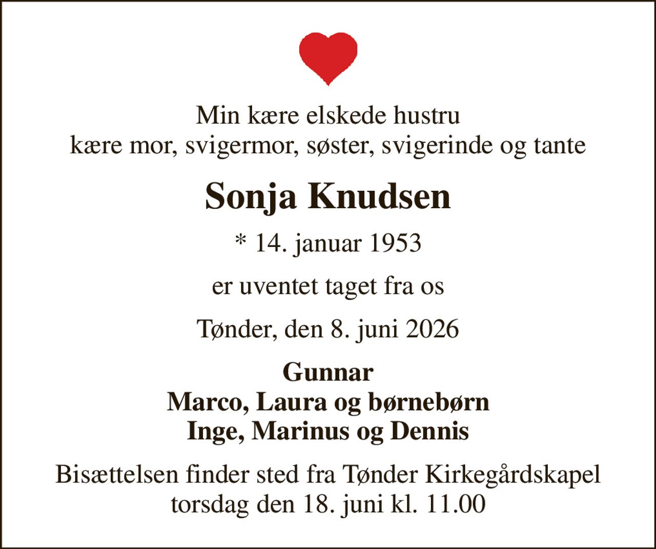 Min kære elskede hustru kære mor, svigermor, søster, svigerinde og tante
Sonja Knudsen
* 14. januar 1953
er uventet taget fra os
Tønder, den 8. juni 2026
Gunnar Marco, Laura og børnebørn Inge, Marinus og Dennis
Bisættelsen finder sted fra Tønder Kirkegårdskapel  torsdag den 18. juni kl. 11.00