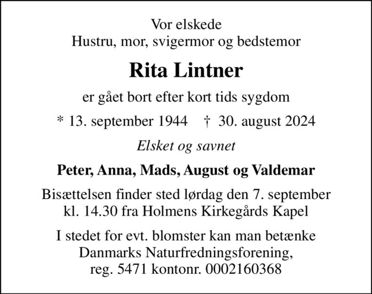 Vor elskede Hustru, mor, svigermor og bedstemor
Rita Lintner
er gået bort efter kort tids sygdom
* 13. september 1944    ✝ 30. august 2024
Elsket og savnet
Peter, Anna, Mads, August og Valdemar
Bisættelsen finder sted lørdag den 7. september kl. 14.30 fra Holmens Kirkegårds Kapel
I stedet for evt. blomster kan man betænke
					Danmarks Naturfredningsforening reg.5471kontonr.0002160368mrk. Rita
					Lintner
I stedet for evt. blomster kan man betænke Danmarks Naturfredningsforening, reg. 5471 kontonr. 0002160368