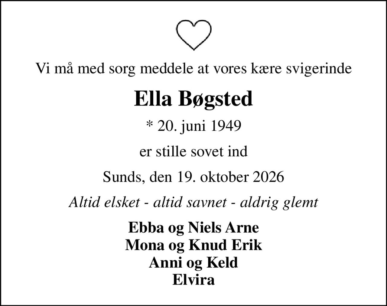 Vi må med sorg meddele at vores kære svigerinde
Ella Bøgsted
* 20. juni 1949
er stille sovet ind
Sunds, den 19. oktober 2026
Altid elsket - altid savnet - aldrig glemt
Ebba og Niels Arne Mona og Knud Erik Anni og Keld Elvira