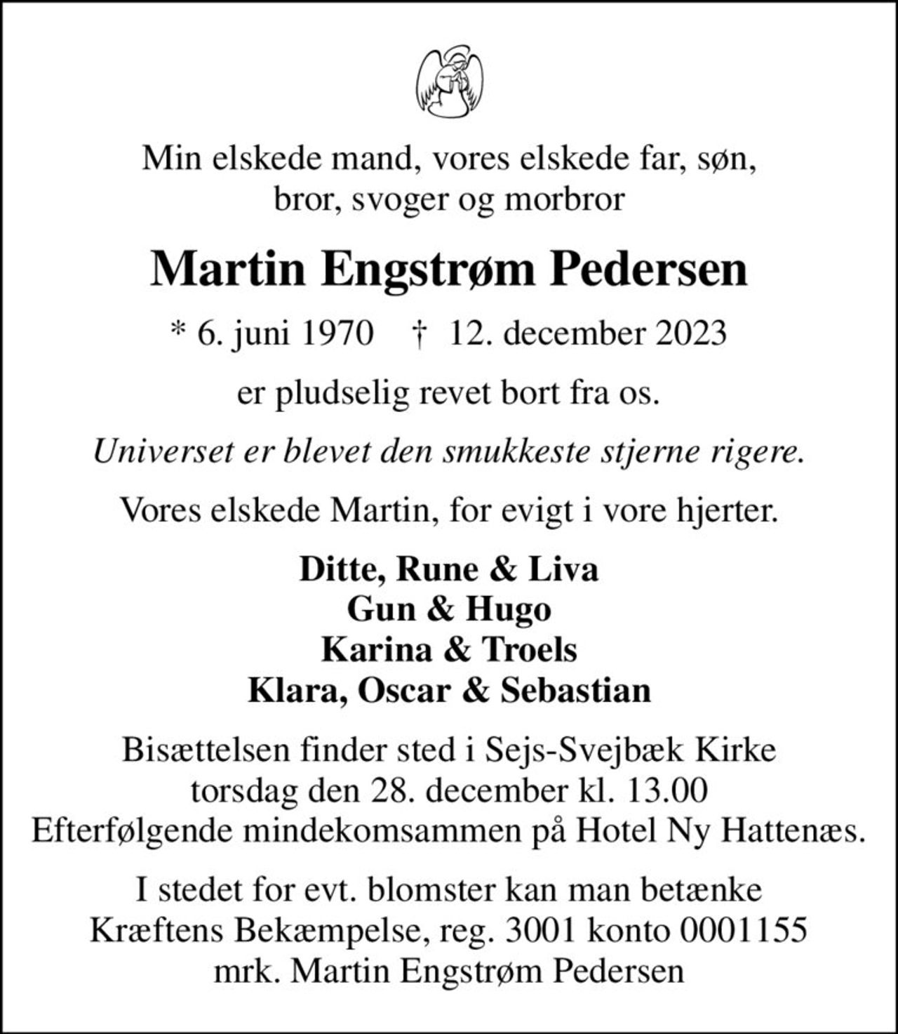 Min elskede mand, vores elskede far, søn, bror, svoger og morbror
Martin Engstrøm Pedersen
* 6. juni 1970    ✝ 12. december 2023
er pludselig revet bort fra os.
Universet er blevet den smukkeste stjerne rigere.
Vores elskede Martin, for evigt i vore hjerter.
Ditte, Rune & Liva Gun & Hugo Karina & Troels Klara, Oscar & Sebastian
Bisættelsen finder sted i Sejs-Svejbæk Kirke  torsdag den 28. december kl. 13.00  Efterfølgende mindekomsammen på Hotel Ny Hattenæs.
I stedet for evt. blomster kan man betænke
					Kræftens Bekæmpelse reg.3001konto0001155mrk. Martin Engstrøm
					Pedersen