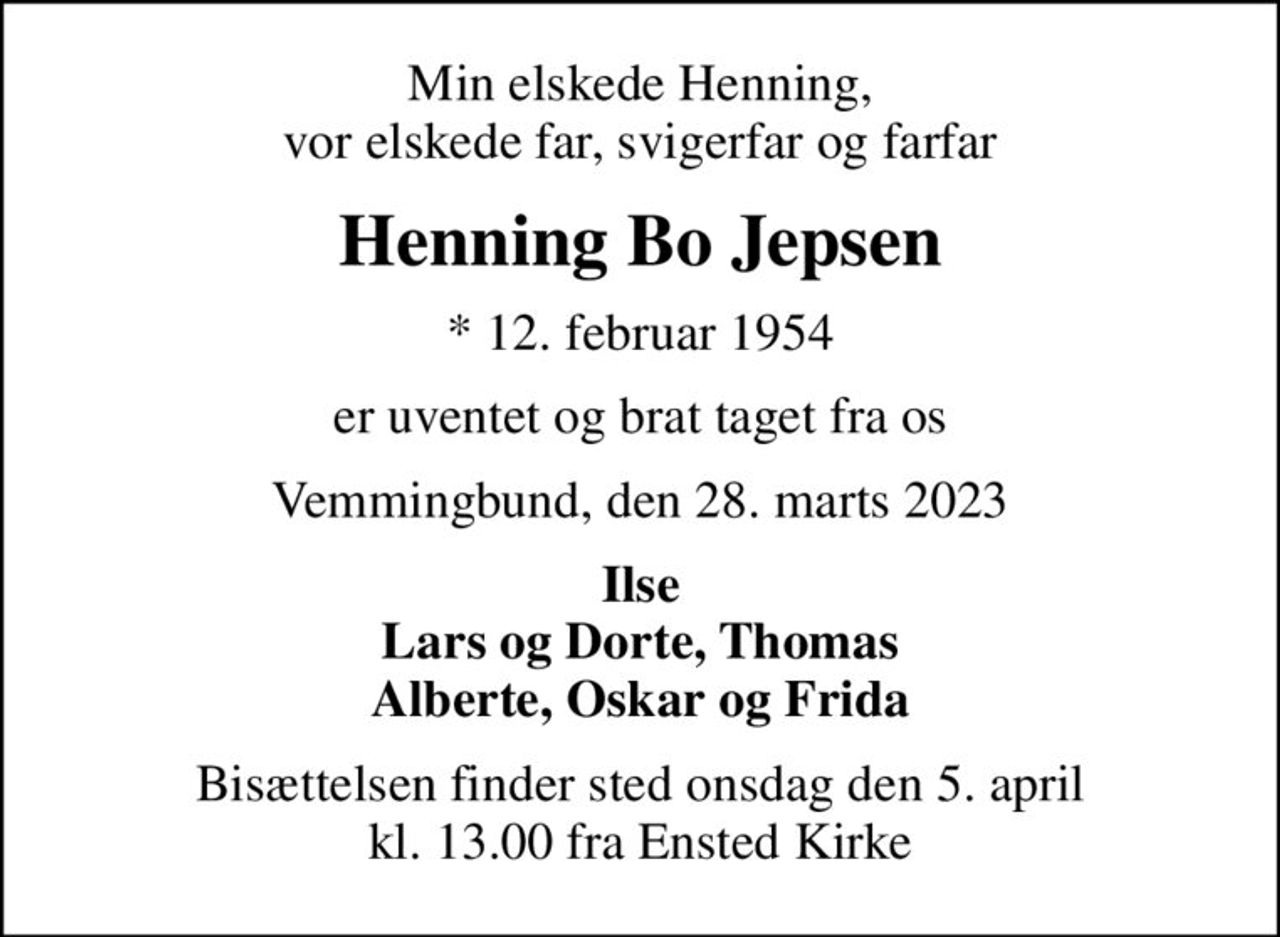 Min elskede Henning, vor elskede far, svigerfar og farfar
Henning Bo Jepsen
* 12. februar 1954
er uventet og brat taget fra os
Vemmingbund, den 28. marts 2023
Ilse Lars og Dorte, Thomas Alberte, Oskar og Frida
Bisættelsen finder sted onsdag den 5. april kl. 13.00 fra Ensted Kirke