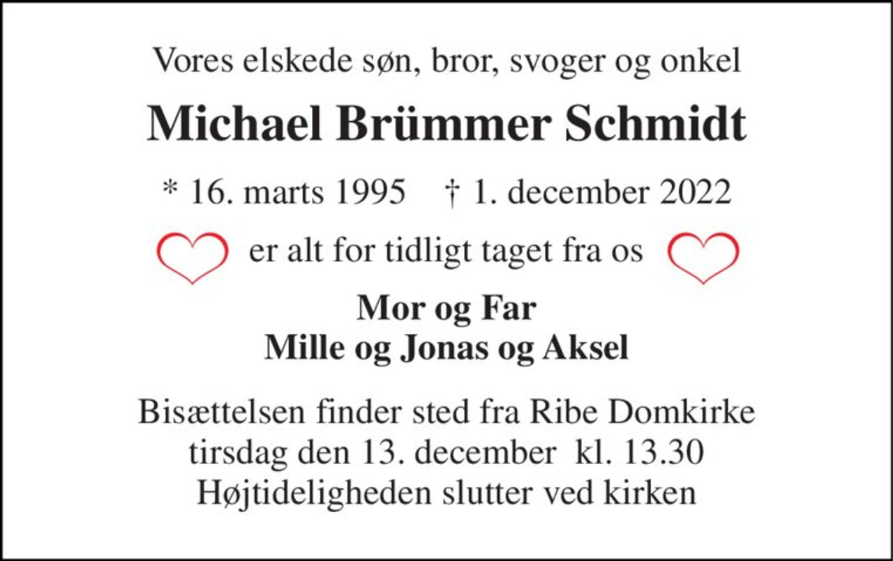 Vores elskede søn, bror, svoger og onkel 
Michael Brümmer Schmidt 
*​ 16. marts 1995​    †​ 1. december 2022 
er alt for tidligt taget fra os 
Mor og Far Mille og Jonas og Aksel 
Bisættelsen​ finder sted fra Ribe Domkirke​ tirsdag den 13. december  kl. 13.30 Højtideligheden slutter ved kirken